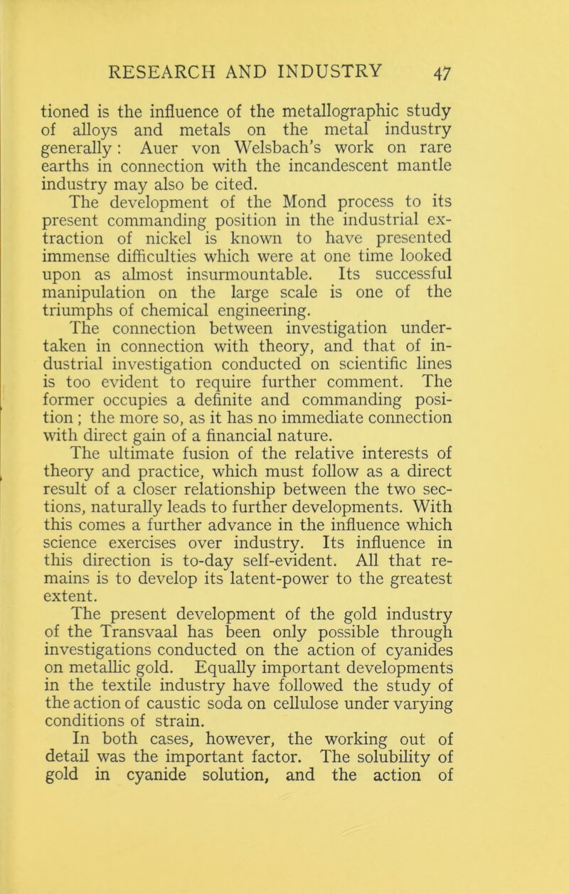 tioned is the influence of the metallographic study of alloys and metals on the metal industry generally: Auer von Welsbach's work on rare earths in connection with the incandescent mantle industry may also be cited. The development of the Mond process to its present commanding position in the industrial ex- traction of nickel is known to have presented immense difficulties which were at one time looked upon as almost insurmountable. Its successful manipulation on the large scale is one of the triumphs of chemical engineering. The connection between investigation under- taken in connection with theory, and that of in- dustrial investigation conducted on scientific lines is too evident to require further comment. The former occupies a definite and commanding posi- tion ; the more so, as it has no immediate connection with direct gain of a financial nature. The ultimate fusion of the relative interests of theory and practice, which must follow as a direct result of a closer relationship between the two sec- tions, naturally leads to further developments. With this comes a further advance in the influence which science exercises over industry. Its influence in this direction is to-day self-evident. All that re- mains is to develop its latent-power to the greatest extent. The present development of the gold industry of the Transvaal has been only possible through investigations conducted on the action of cyanides on metallic gold. Equally important developments in the textile industry have followed the study of the action of caustic soda on cellulose under varying conditions of strain. In both cases, however, the working out of detail was the important factor. The solubility of gold in cyanide solution, and the action of