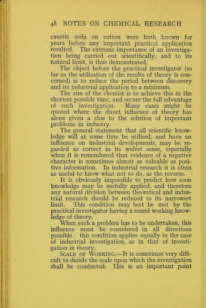 caustic soda on cotton were both known for years before any important practical application resulted. The extreme importance of an investiga- tion being carried out scientifically, and to its natural limit, is thus demonstrated. The object before the practical investigator (so far as the utilisation of the results of theory is con- cerned) is to reduce the period between discovery and its industrial application to a minimum. The aim of the chemist is to achieve this in the shortest possible time, and secure the full advantage of such investigation. Many cases might be quoted where the direct influence of theory has alone given a clue to the solution of important problems in industry. The general statement that all scientific know- ledge will at some time be utilised, and have an influence on industrial developments, may be re- garded as correct in its widest sense, especially when it is remembered that evidence of a negative character is sometimes almost as valuable as posi- tive information. In industrial research it is often as useful to know what not to do, as the reverse. It is obviously impossible to predict how soon knowledge may be usefully applied, and therefore any natural division between theoretical and indus- trial research should be reduced to its narrowest limit. This condition may best be met by the practical investigator having a sound working know- ledge of theory. When such a problem has to be undertaken, this influence must be considered in all directions possible : this condition applies equally in the case of industrial investigation, as in that of investi- gation in theory. Scale of Working.—It is sometimes very diffi- cult to decide the scale upon which the investigation shall be conducted. This is an important point