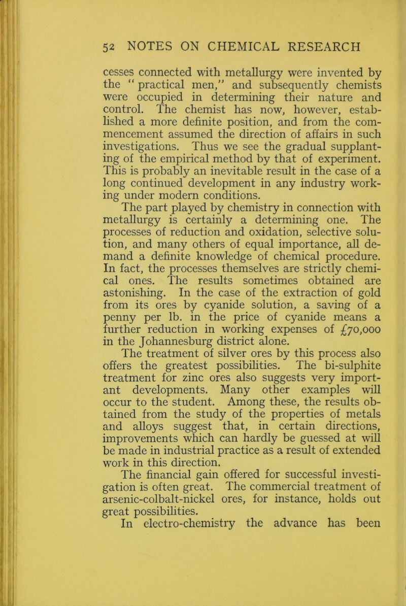 cesses connected with metallurgy were invented by the “ practical men, and subsequently chemists were occupied in determining their nature and control. The chemist has now, however, estab- lished a more definite position, and from the com- mencement assumed the direction of affairs in such investigations. Thus we see the gradual supplant- ing of the empirical method by that of experiment. This is probably an inevitable result in the case of a long continued development in any industry work- ing under modern conditions. The part played by chemistry in connection with metallurgy is certainly a determining one. The processes of reduction and oxidation, selective solu- tion, and many others of equal importance, all de- mand a definite knowledge of chemical procedure. In fact, the processes themselves are strictly chemi- cal ones. The results sometimes obtained are astonishing. In the case of the extraction of gold from its ores by cyanide solution, a saving of a penny per lb. in the price of cyanide means a further reduction in working expenses of £70,000 in the Johannesburg district alone. The treatment of silver ores by this process also offers the greatest possibilities. The bi-sulphite treatment for zinc ores also suggests very import- ant developments. Many other examples will occur to the student. Among these, the results ob- tained from the study of the properties of metals and alloys suggest that, in certain directions, improvements which can hardly be guessed at will be made in industrial practice as a result of extended work in this direction. The financial gain offered for successful investi- gation is often great. The commercial treatment of arsenic-colbalt-nickel ores, for instance, holds out great possibilities. In electro-chemistry the advance has been