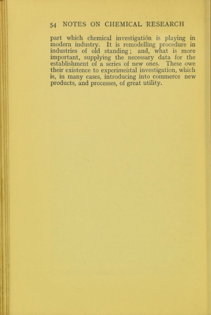part which chemical investigation is playing in modern industry. It is remodelling procedure in industries of old standing; and, what is more important, supplying the necessary data for the establishment of a series of new ones. These owe their existence to experimental investigation, which is, in many cases, introducing into commerce new products, and processes, of great utility.