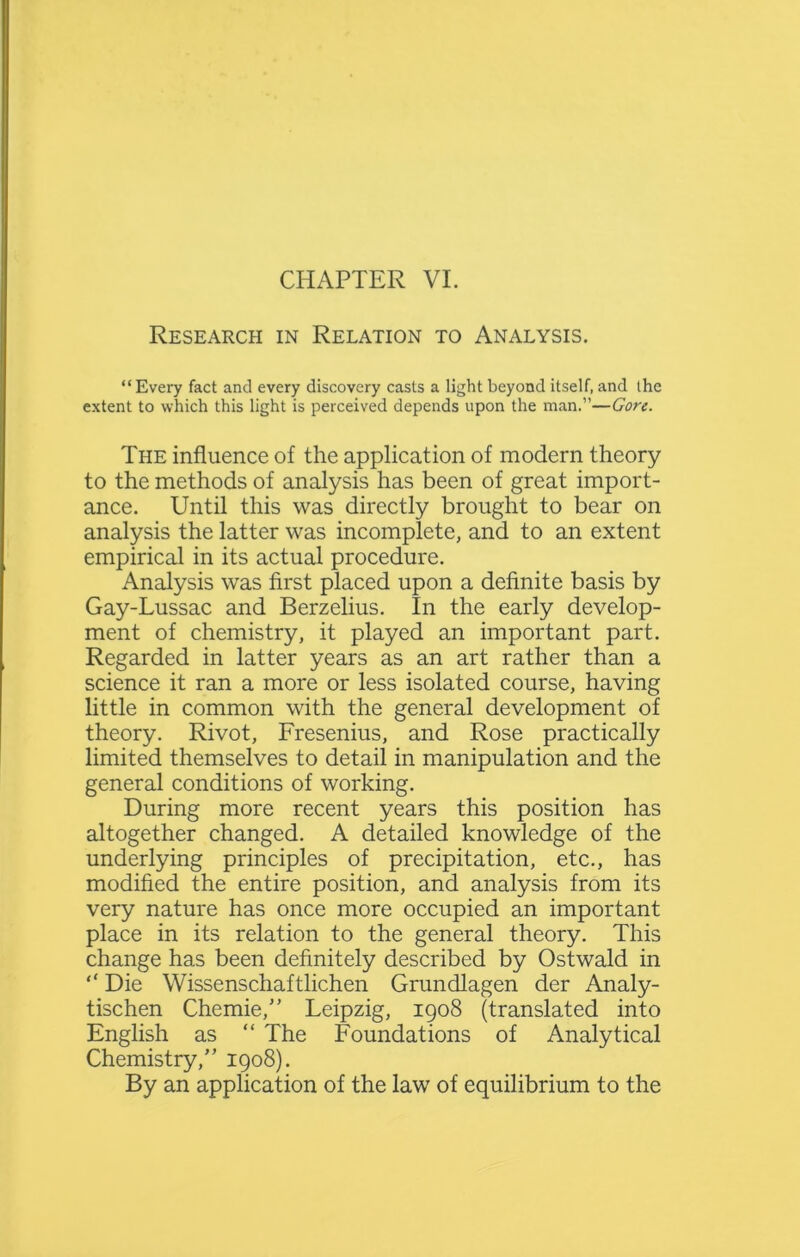 Research in Relation to Analysis. “Every fact and every discovery casts a light beyond itself, and the extent to which this light is perceived depends upon the man.”—Gore. The influence of the application of modern theory to the methods of analysis has been of great import- ance. Until this was directly brought to bear on analysis the latter was incomplete, and to an extent empirical in its actual procedure. Analysis was first placed upon a definite basis by Gay-Lussac and Berzelius. In the early develop- ment of chemistry, it played an important part. Regarded in latter years as an art rather than a science it ran a more or less isolated course, having little in common with the general development of theory. Rivot, Fresenius, and Rose practically limited themselves to detail in manipulation and the general conditions of working. During more recent years this position has altogether changed. A detailed knowledge of the underlying principles of precipitation, etc., has modified the entire position, and analysis from its very nature has once more occupied an important place in its relation to the general theory. This change has been definitely described by Ostwald in “ Die Wissenschaftlichen Grundlagen der Analy- tischen Chemie,” Leipzig, 1908 (translated into English as “ The Foundations of Analytical Chemistry,” 1908). By an application of the law of equilibrium to the