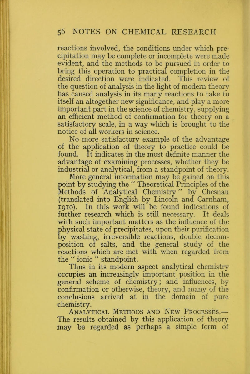 reactions involved, the conditions under which pre- cipitation may be complete or incomplete were made evident, and the methods to be pursued in order to bring this operation to practical completion in the desired direction were indicated. This review of the question of analysis in the light of modern theory has caused analysis in its many reactions to take to itself an altogether new significance, and play a more important part in the science of chemistry, supplying an efficient method of confirmation for theory on a satisfactory scale, in a way which is brought to the notice of all workers in science. No more satisfactory example of the advantage of the application of theory to practice could be found. It indicates in the most definite manner the advantage of examining processes, whether they be industrial or analytical, from a standpoint of theory. More general information may be gained on this point by studying the “ Theoretical Principles of the Methods of Analytical Chemistry ” by Chesnau (translated into English by Lincoln and Carnham, 1910). In this work will be found indications of further research which is still necessary. It deals with such important matters as the influence of the physical state of precipitates, upon their purification by washing, irreversible reactions, double decom- position of salts, and the general study of the reactions which are met with when regarded from the “ ionic ” standpoint. Thus in its modern aspect analytical chemistry occupies an increasingly important position in the general scheme of chemistry; and influences, by confirmation or otherwise, theory, and many of the conclusions arrived at in the domain of pure chemistry. Analytical Methods and New Processes.— The results obtained by this application of theory may be regarded as perhaps a simple form of