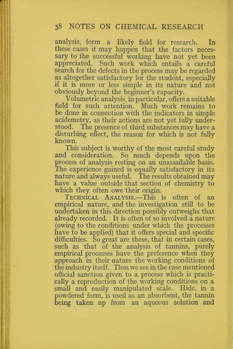 analysis, form a likely field for research. In these cases it may happen that the factors neces- sary to the successful working have not yet been appreciated. Such work which entails a careful search for the defects in the process may be regarded as altogether satisfactory for the student, especially if it is more or less simple in its nature and not obviously beyond the beginner’s capacity. Volumetric analysis, in particular, offers a suitable field for such attention. Much work remains to be done in connection with the indicators in simple acidemetry, as their actions are not yet fully under- stood. The presence of third substances may have a disturbing effect, the reason for which is not fully known. This subject is worthy of the most careful study and consideration. So much depends upon the process of analysis resting on an unassailable basis. The experience gained is equally satisfactory in its nature and always useful. The results obtained may have a value outside that section of chemistry to which they often owe their origin. Technical Analysis.—This is often of an empirical nature, and the investigation still to be undertaken in this direction possibly outweighs that already recorded. It is often of so involved a nature (owing to the conditions under which the processes have to be applied) that it offers special and specific difficulties. So great are these, that in certain cases, such as that of the analysis of tannins, purely empirical processes have the preference when they approach in their nature the working conditions of the industry itself. Thus we see in the case mentioned official sanction given to a process which is practi- cally a reproduction of the working conditions on a small and easily manipulated scale. Hide, in a powdered form, is used as an absorbent, the tannin being taken up from an aqueous solution and