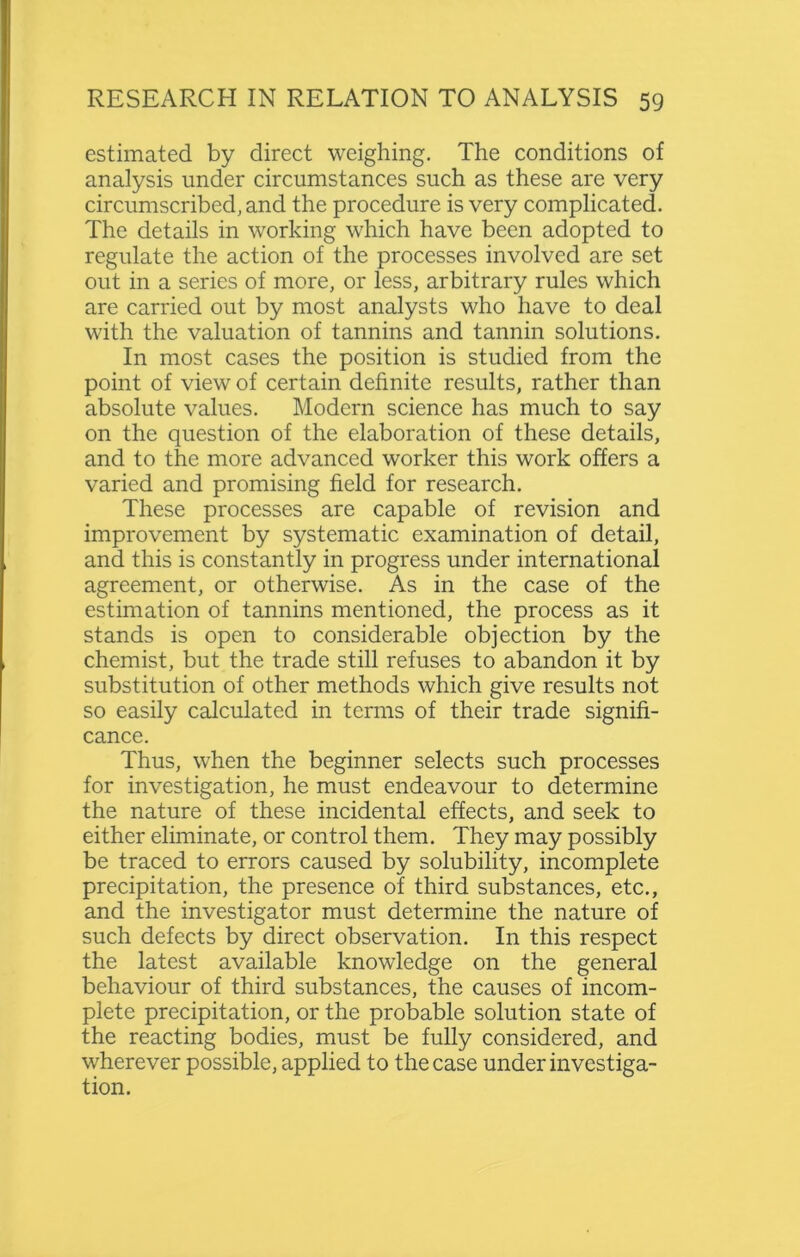 estimated by direct weighing. The conditions of analysis under circumstances such as these are very circumscribed, and the procedure is very complicated. The details in working which have been adopted to regulate the action of the processes involved are set out in a series of more, or less, arbitrary rules which are carried out by most analysts who have to deal with the valuation of tannins and tannin solutions. In most cases the position is studied from the point of view of certain definite results, rather than absolute values. Modern science has much to say on the question of the elaboration of these details, and to the more advanced worker this work offers a varied and promising field for research. These processes are capable of revision and improvement by systematic examination of detail, and this is constantly in progress under international agreement, or otherwise. As in the case of the estimation of tannins mentioned, the process as it stands is open to considerable objection by the chemist, but the trade still refuses to abandon it by substitution of other methods which give results not so easily calculated in terms of their trade signifi- cance. Thus, when the beginner selects such processes for investigation, he must endeavour to determine the nature of these incidental effects, and seek to either eliminate, or control them. They may possibly be traced to errors caused by solubility, incomplete precipitation, the presence of third substances, etc., and the investigator must determine the nature of such defects by direct observation. In this respect the latest available knowledge on the general behaviour of third substances, the causes of incom- plete precipitation, or the probable solution state of the reacting bodies, must be fully considered, and wherever possible, applied to the case under investiga- tion.
