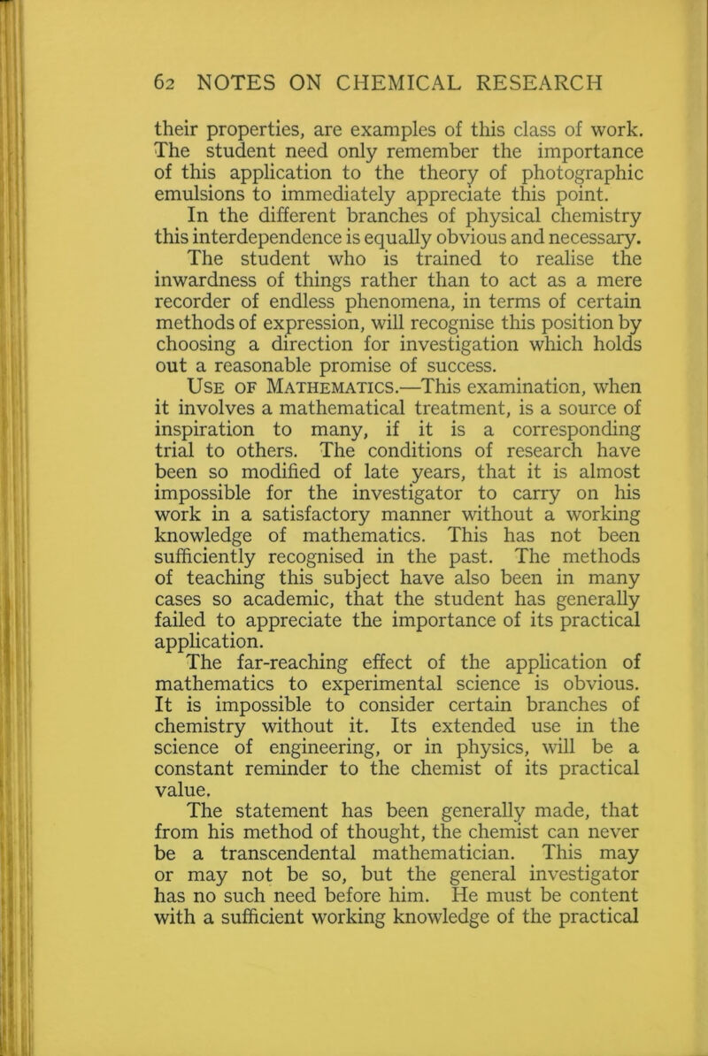 their properties, are examples of this class of work. The student need only remember the importance of this application to the theory of photographic emulsions to immediately appreciate this point. In the different branches of physical chemistry this interdependence is equally obvious and necessary. The student who is trained to realise the inwardness of things rather than to act as a mere recorder of endless phenomena, in terms of certain methods of expression, will recognise this position by choosing a direction for investigation which holds out a reasonable promise of success. Use of Mathematics.—This examination, when it involves a mathematical treatment, is a source of inspiration to many, if it is a corresponding trial to others. The conditions of research have been so modified of late years, that it is almost impossible for the investigator to carry on his work in a satisfactory manner without a working knowledge of mathematics. This has not been sufficiently recognised in the past. The methods of teaching this subject have also been in many cases so academic, that the student has generally failed to appreciate the importance of its practical application. The far-reaching effect of the application of mathematics to experimental science is obvious. It is impossible to consider certain branches of chemistry without it. Its extended use in the science of engineering, or in physics, will be a constant reminder to the chemist of its practical value. The statement has been generally made, that from his method of thought, the chemist can never be a transcendental mathematician. This may or may not be so, but the general investigator has no such need before him. He must be content with a sufficient working knowledge of the practical