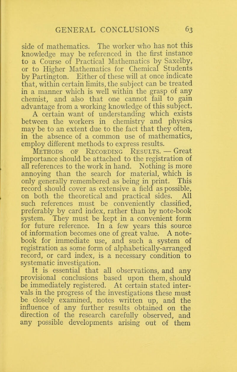 side of mathematics. The worker who has not this knowledge may be referenced in the first instance to a Course of Practical Mathematics by Saxelby, or to Higher Mathematics for Chemical Students by Partington. Either of these will at once indicate that, within certain limits, the subject can be treated in a manner which is well within the grasp of any chemist, and also that one cannot fail to gain advantage from a working knowledge of this subject. A certain want of understanding which exists between the workers in chemistry and physics may be to an extent due to the fact that they often, in the absence of a common use of mathematics, employ different methods to express results. Methods of Recording Results. — Great importance should be attached to the registration of all references to the work in hand. Nothing is more annoying than the search for material, which is only generally remembered as being in print. This record should cover as extensive a field as possible, on both the theoretical and practical sides. All such references must be conveniently classified, preferably by card index, rather than by note-book system. They must be kept in a convenient form for future reference. In a few years this source of information becomes one of great value. A note- book for immediate use, and such a system of registration as some form of alphabetically-arranged record, or card index, is a necessary condition to systematic investigation. It is essential that all observations, and any provisional conclusions based upon them, should be immediately registered. At certain stated inter- vals in the progress of the investigations these must be closely examined, notes written up, and the influence of any further results obtained on the direction of the research carefully observed, and any possible developments arising out of them