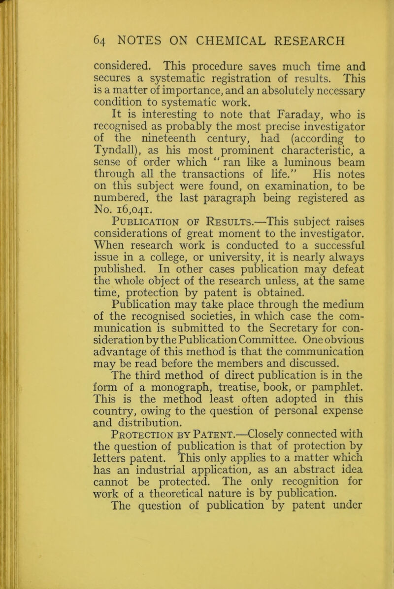 considered. This procedure saves much time and secures a systematic registration of results. This is a matter of importance, and an absolutely necessary condition to systematic work. It is interesting to note that Faraday, who is recognised as probably the most precise investigator of the nineteenth century, had (according to Tyndall), as his most prominent characteristic, a sense of order which “ ran like a luminous beam through all the transactions of life. His notes on this subject were found, on examination, to be numbered, the last paragraph being registered as No. 16,041. Publication of Results.—This subject raises considerations of great moment to the investigator. When research work is conducted to a successful issue in a college, or university, it is nearly always published. In other cases publication may defeat the whole object of the research unless, at the same time, protection by patent is obtained. Publication may take place through the medium of the recognised societies, in which case the com- munication is submitted to the Secretary for con- sideration by the Publication Committee. One obvious advantage of this method is that the communication may be read before the members and discussed. The third method of direct publication is in the form of a monograph, treatise, book, or pamphlet. This is the method least often adopted in this country, owing to the question of personal expense and distribution. Protection by Patent.—Closely connected with the question of publication is that of protection by letters patent. This only applies to a matter which has an industrial application, as an abstract idea cannot be protected. The only recognition for work of a theoretical nature is by publication. The question of publication by patent under