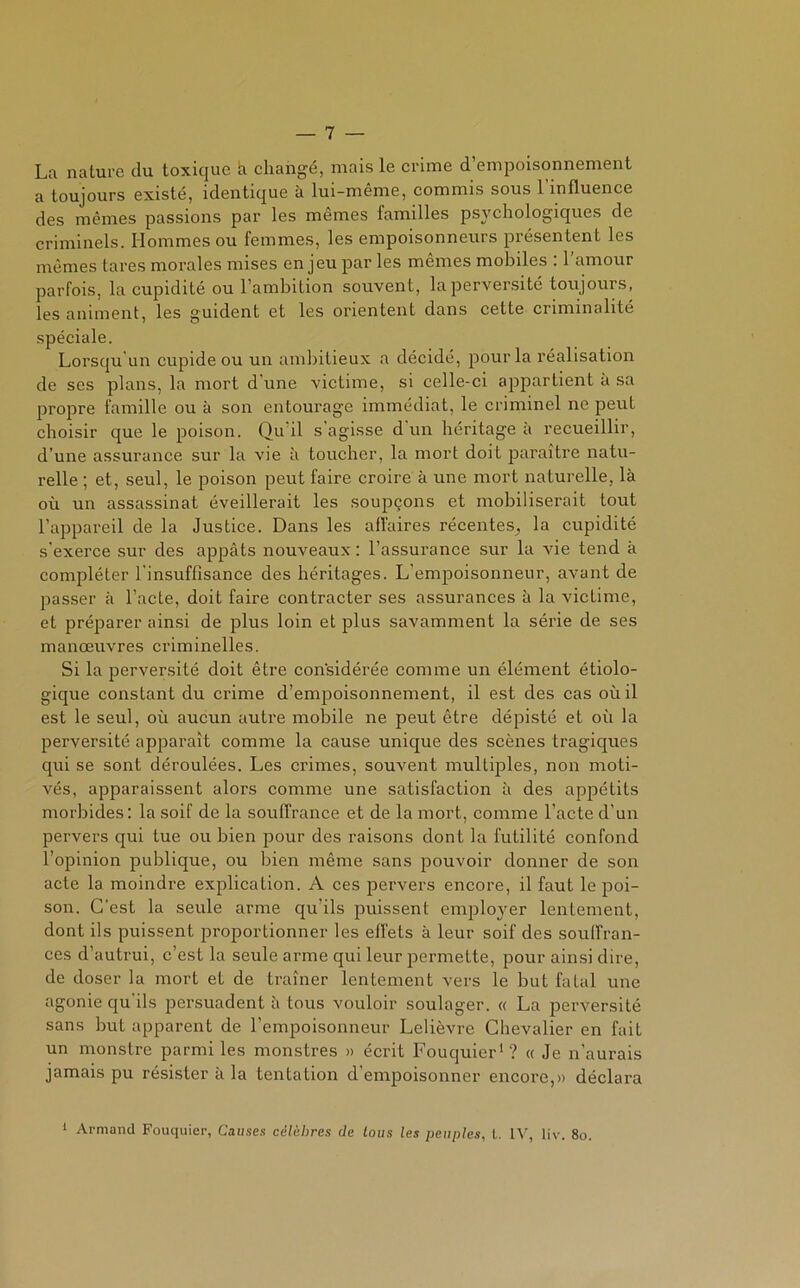 La nature du toxique à changé, mais le crime d’empoisonnement a toujours existé, identique à lui-même, commis sous l’influence des mêmes passions par les mêmes familles psychologiques de criminels. Hommes ou femmes, les empoisonneurs présentent les mêmes tares morales mises enjeu par les mêmes mobiles : 1 amour parfois, la cupidité ou l’ambition souvent, la perversité toujours, les animent, les guident et les orientent dans cette criminalité spéciale. Lorsqu un cupide ou un ambitieux a décidé, pour la réalisation de ses plans, la mort d'une victime, si celle-ci appartient a sa propre famille ou à son entourage immédiat, le criminel ne peut choisir que le poison. Qu'il s’agisse d un héritage à recueillir, d’une assurance sur la vie à toucher, la mort doit paraître natu- relle ; et, seul, le poison peut faire croire à une mort naturelle, là où un assassinat éveillerait les soupçons et mobiliserait tout l’appareil de la Justice. Dans les affaires récentes,, la cupidité s'exerce sur des appâts nouveaux : l’assurance sur la vie tend à compléter l'insuffisance des héritages. L'empoisonneur, avant de passer à l’acte, doit faire contracter ses assurances à la victime, et préparer ainsi de plus loin et plus savamment la série de ses manœuvres criminelles. Si la perversité doit être considérée comme un élément étiolo- gique constant du crime d’empoisonnement, il est des cas où il est le seul, où aucun autre mobile ne peut être dépisté et où la perversité apparaît comme la cause unique des scènes tragiques qui se sont déroulées. Les crimes, souvent multiples, non moti- vés, apparaissent alors comme une satisfaction à des appétits morbides: la soif de la souffrance et de la mort, comme l’acte d’un pervers qui tue ou bien pour des raisons dont la futilité confond l’opinion publique, ou bien même sans pouvoir donner de son acte la moindre explication. A ces pervers encore, il faut le poi- son. C’est la seule arme qu’ils puissent employer lentement, dont ils puissent proportionner les effets à leur soif des souffran- ces d’autrui, c’est la seule arme qui leur permette, pour ainsi dire, de doser la mort et de traîner lentement vers le but fatal une agonie qu'ils persuadent à tous vouloir soulager. « La perversité sans buL apparent de l’empoisonneur Lelièvre Chevalier en fait un monstre parmi les monstres » écrit Fouquier1? « Je n'aurais jamais pu résister à la tentation d’empoisonner encore,» déclara 1 Armand Fouquier, Causes célèbres de tous les peuples, t. IV, liv. 8o.