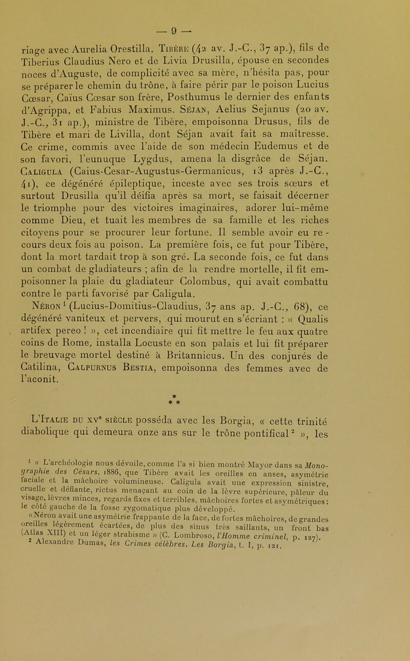 — fi- nage avec Aurélia Orestilla. Tibère (42 av. J.-C., 37 ap.), fils de Tiberius Claudius Nero et de Livia Drusilla, épouse en secondes noces d’Auguste, de complicité avec sa mère, n’hésita pas, pour se préparer le chemin du trône, à faire périr par le poison Lucius Cœsar, Caïus Cœsar son frère, Posthumus le dernier des enfants d’Agrippa, et Fabius Maximus. Séjan, Aelius Sejanus (20 av. J.-C., 3i ap.), ministre de Tibère, empoisonna Drusus, fils de Tibère et mari de Livilla, dont Séjan avait fait sa maîtresse. Ce crime, commis avec l’aide de son médecin Eudemus et de son favori, l’eunuque Lygdus, amena la disgrâce de Séjan. Caligula (Caius-Cesar-Augustus-Germanicus, i3 après J.-C., 4i), ce dégénéré épileptique, inceste avec ses trois sœurs et surtout Drusilla qu’il déifia après sa mort, se faisait décerner le triomphe pour des victoires imaginaires, adorer lui-même comme Dieu, et tuait les membres de sa famille et les riches citoyens pour se procurer leur fortune. Il semble avoir eu re- cours deux fois au poison. La première fois, ce fut pour Tibère, dont la mort tardait trop à son gré. La seconde fois, ce fut dans un combat de gladiateurs ; afin de la rendre mortelle, il fit em- poisonner la plaie du gladiateur Colombus, qui avait combattu contre le parti favorisé par Caligula. Néron 1 (Lucius-Domitius-Claudius, 37 ans ap. J.-C., 68), ce dégénéré vaniteux et pervers, qui mourut en s’écriant : « Qualis artifex pereo ! », cet incendiaire qui fit mettre le feu aux quatre coins de Rome, installa Locuste en son palais et lui fit préparer le breuvage mortel destiné à Britannicus. Un des conjurés de Catilina, Calpurnus Bestia, empoisonna des femmes avec de l’aconit. * * * L’Italie du xv0 siècle posséda avec les Borgia, « cette trinité diabolique qui demeura onze ans sur le trône pontifical1 2 », les 1 « L’archéologie nous dévoile, comme l’a si bien montré Mayordans sa. Mono- graphie des Césars, 1886, que Tibère avait les oreilles en anses, asymétrie laciale et la mâchoire volumineuse. Caligula avait une expression sinistre, cruelle et défiante, rictus menaçant au coin de la lèvre supérieure, pâleur du visage, lèvres minces, regards fixes et terribles, mâchoires fortes et asymétriques : le côté gauche de la fosse zygomatique plus développé. «Néron avait une asymétrie frappante de la face, de fortes mâchoires, de grandes oreilles légèrement écartées, de plus des sinus très saillants, un front bas WUIas XIII) et un léger strabisme » (C. Lombroso, l'Homme criminel, p. 127). Alexandre Dumas, les Crimes célèbres. Les Borgia, t. I, p. 121.