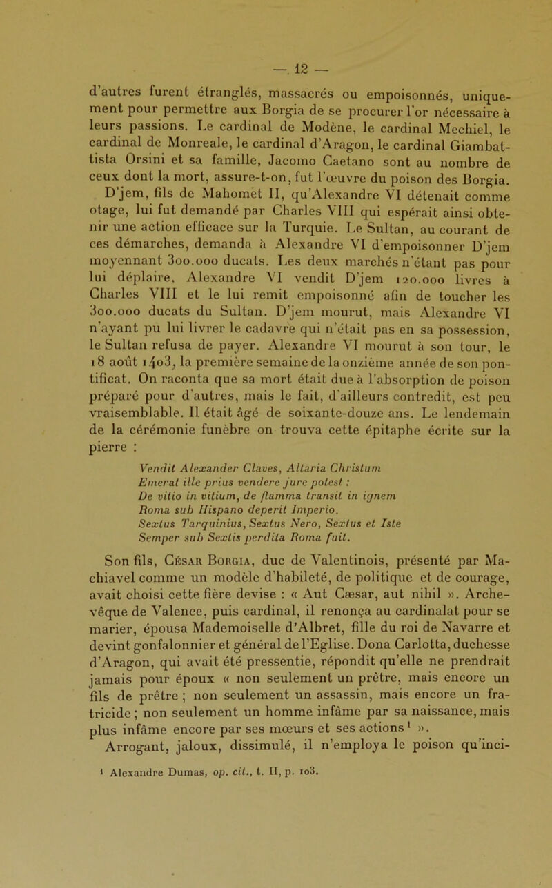 d autres furent étranglés, massacrés ou empoisonnés, unique- ment pour permettre aux Borgia de se procurer 1 or nécessaire à leurs passions. Le cardinal de Modène, le cardinal Mechiel, le cardinal de Monreale, le cardinal d’Aragon, le cardinal Giambat- tista Orsini et sa famille, Jacomo Caetano sont au nombre de ceux dont la mort, assure-t-on, fut l’œuvre du poison des Borgia. D’jem, (ils de Mahomet II, qu’Alexandre VI détenait comme otage, lui fut demandé par Charles VIII qui espérait ainsi obte- nir une action efficace sur la Turquie. Le Sultan, au courant de ces démarches, demanda à Alexandre VI d’empoisonner D’jem moyennant 3oo.ooo ducats. Les deux marchés n'étant pas pour lui déplaire. Alexandre VI vendit D’jem 120.000 livres à Charles VIII et le lui remit empoisonné afin de toucher les doo.ooo ducats du Sultan. D’jem mourut, mais Alexandre VI n'ayant pu lui livrer le cadavre qui n’était pas en sa possession, le Sultan refusa de payer. Alexandre VI mourut à son tour, le 18 août i /[o3, la première semaine de la onzième année de son pon- tificat. On raconta que sa mort était due k l’absorption de poison préparé pour d’autres, mais le fait, d'ailleurs contredit, est peu vraisemblable. Il était âgé de soixante-douze ans. Le lendemain de la cérémonie funèbre on trouva cette épitaphe écrite sur la pierre : Vendit Alexander Claves, Allaria Chrisluni Emerat ille prius vendere Jure potest : De vitio in vitium, de flamma transit in ignem Roma sub Ilispano dépérit lmperio. Sexlus Tarquinius, Sexlus Nero, Sextus et Iste Semper sub Sextis perdita Roma fuit. Son fils, César Borgia, duc de Valentinois, présenté par Ma- chiavel comme un modèle d'habileté, de politique et de courage, avait choisi cette fière devise : « Aut Cæsar, aut nihil ». Arche- vêque de Valence, puis cardinal, il renonça au cardinalat pour se marier, épousa Mademoiselle d’Albret, fille du roi de Navarre et devint gonfalonnier et général de l’Eglise. Dona Carlotta, duchesse d’Aragon, qui avait été pressentie, répondit qu’elle ne prendrait jamais pour époux « non seulement un prêtre, mais encore un fils de prêtre ; non seulement un assassin, mais encore un fra- tricide ; non seulement un homme infâme par sa naissance, mais plus infâme encore par ses mœurs et ses actions1 ». Arrogant, jaloux, dissimulé, il n’employa le poison qu’inci-