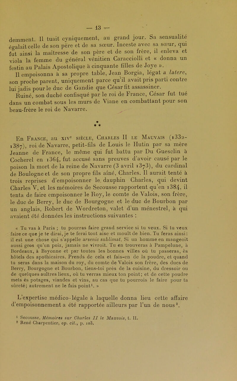 demment. Il tuait cyniquement, au grand jour. Sa sensualité égalait celle de son père et de sa sœur. Inceste avec sa sœur, qui fut ainsi la maîtresse de son père et de son frère, il enleva et viola la femme du général vénitien Caracciolli et « donna un festin au Palais Apostolique à cinquante filles de Joye ». Il empoisonna à sa propre table, Jean Borgia, légat a lalcre, son proche parent, uniquement parce qu’il avait pris parti contre lui jadis pour le duc de Gandie que César lit assassiner. Ruiné, son duché confisqué par le roi de France, César fut tué dans un combat sous les murs de Viane en combattant pour son beau-frère le roi de Navarre. * * * En France, au xivc siècle, Charles II le Mauvais (i33a- 13.87), roi de Navarre, petit-fils de Louis le Hutin par sa mère Jeanne de France, le même qui fut battu par Du Guesclin à Cocherel en i364, fut accusé sans preuves d’avoir causé par le poison la mort de la reine de Navarre (3 avril 1373), du cardinal de Boulogne et de son propre fils aîné, Charles. Il aurait tenté à trois reprises d’empoisonner le. dauphin Charles, qui devint Charles V, et les mémoires de Secousse rapportent qu’en 1384, il tenta de faire empoisonner le Roy, le comte de Valois, son frère, le duc de Berry, le duc de Bourgogne et le duc de Bourbon par un anglais, Robert de Wordreton, valet d'un ménestrel, à qui avaient été données les instructions suivantes : « Tu vas à Paris ; tu pourras faire grand service si tu veux. Si tu veux faire ce que je te dirai, je te ferai tout aise et moult de bien. Tu feras ainsi: il est une chose qui s’appelle arsenic sublimât. Si un homme en mangeoit aussi gros qu’un poiz, jamais ne vivroit. Tu en trouveras à Pampelune, à Bordeaux, à Bayonne et par toutes les bonnes villes où lu passeras, ès hôtels des apothicaires. Prends de cela et fais-cn de la poudre, et quand tu seras dans la maison du roy, du comte de Valois son frère, des ducs de Berry, Bourgogne et Bourbon, tiens-toi près de la cuisine, du dressoir ou de quelques aultres lieux, où tu verras mieux ton point; et de cette poudre mets ès potages, viandes et vins, au cas que tu pourvois le faire pour ta sûreté; autrement ne le fais point1. » L’expertise médico-légale à laquelle donna lieu cette affaire d’empoisonnement a été rapportée ailleurs par l’un de nous2. 1 Secousse, Mémoires sur Charles II le Mauvais, t. II. 2 René Charpentier, op. cit., p. io3.