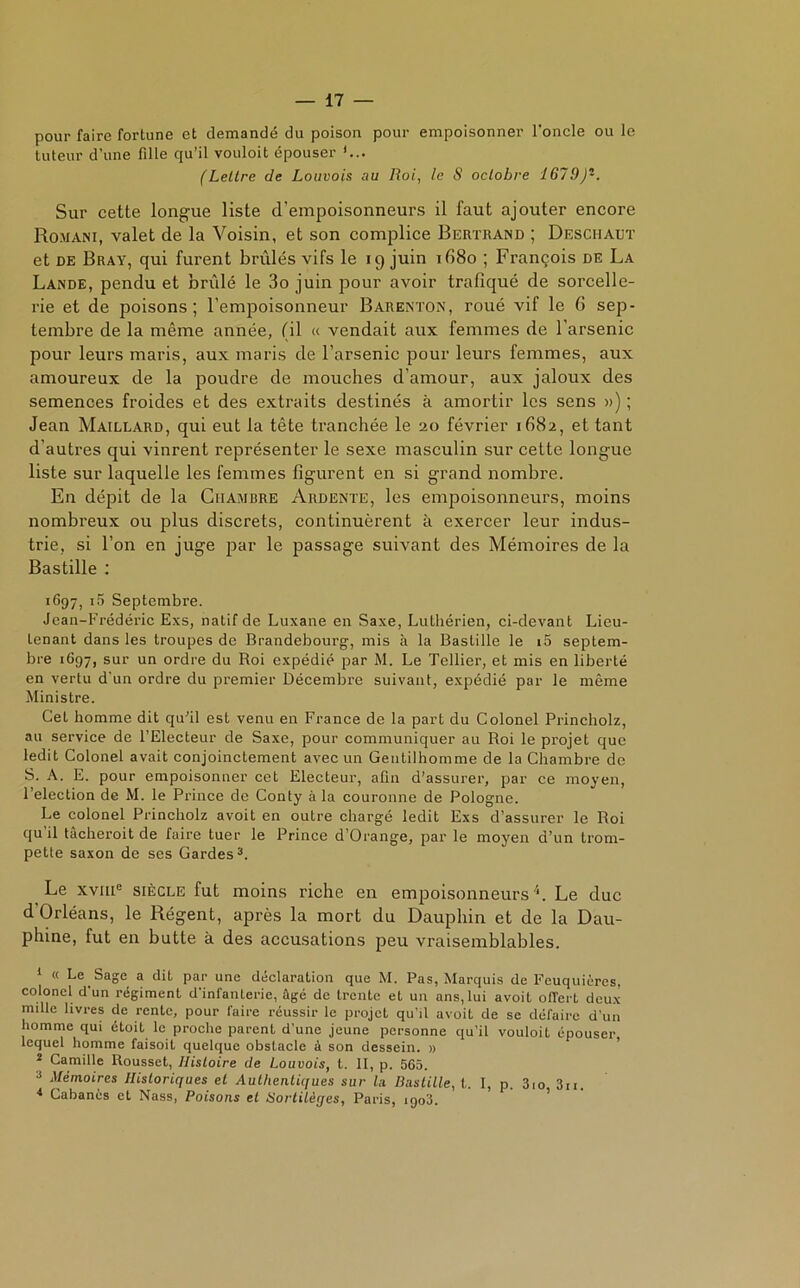 pour faire fortune et demandé du poison pour empoisonner l’oncle ou le tuteur d’une fille qu’il vouloit épouser '... (Lettre de Louvois au Roi, le S octobre 1679)*. Sur cette longue liste d'empoisonneurs il faut ajouter encore Romani, valet de la Voisin, et son complice Bertrand ; Deschaut et de Bray, qui furent brûlés vifs le 19 juin if58o ; François de La Lande, pendu et brûlé le 3o juin pour avoir traliqué de sorcelle- rie et de poisons; l’empoisonneur Barenton, roué vif le 6 sep- tembre de la même année, (il « vendait aux femmes de l'arsenic pour leurs maris, aux maris de l’arsenic pour leurs femmes, aux amoureux de la poudre de mouches d’amour, aux jaloux des semences froides et des extraits destinés à amortir les sens ») ; Jean Maillard, qui eut la tête tranchée le 20 février 1682, et tant d’autres qui vinrent représenter le sexe masculin sur cette longue liste sur laquelle les femmes figurent en si grand nombre. En dépit de la Chambre Ardente, les empoisonneurs, moins nombreux ou plus discrets, continuèrent à exercer leur indus- trie, si l’on en juge par le passage suivant des Mémoires de la Bastille : 1697, i5 Septembre. Jean-Frédéric Exs, natif de Luxane en Saxe, Luthérien, ci-devant Lieu- tenant dans les troupes de Brandebourg, mis à la Bastille le i5 septem- bre 1697, sur un ordre du Roi expédié par M. Le Tellier, et mis en liberté en vertu d'un ordre du premier Décembre suivant, expédié par le même Ministre. Cet homme dit qu’il est venu en France de la part du Colonel Princholz, au service de l’Electeur de Saxe, pour communiquer au Roi le projet que ledit Colonel avait conjoinctement avec un Gentilhomme de la Chambre de S. A. E. pour empoisonner cet Electeur, afin d’assurer, par ce moyen, l’election de M. le Prince de Conty à la couronne de Pologne. Le colonel Princholz avoit en outre chargé ledit Exs d’assurer le Roi qu il tàcheroit de faire tuer le Prince d’Orange, par le moyen d’un trom- pette saxon de ses Gardes1 2 3. Le xvme siècle fut moins riche en empoisonneurs4. Le duc d Orléans, le Régent, après la mort du Dauphin et de la Dau- phine, fut en butte à des accusations peu vraisemblables. 1 « Le. Sage a dit par une déclaration que M. Pas, Marquis de Feuquières, colonel d’un régiment d’infanterie, âgé de trente et un ans,lui avoit offert deux nulle livres de rente, pour faire réussir le projet qu’il avoit de se défaire d’un homme qui étoit le proche parent d’une jeune personne qu'il vouloit épouser lequel homme faisoit quelque obstacle à son dessein. » 2 Camille Rousset, Histoire de Louvois, t. II, p. 565. 3 Mémoires Historiques et Authentiques sur la Bastille, t. I, p. 3,o 3n. * Cabanes et Nass, Poisons et Bortilèges, Paris, 1903.