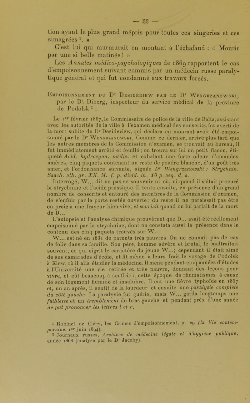 tion ayant le plus grand mépris pour toutes ces singeries et ces simagrées i. » C’est lui qui murmurait en montant à l’échafaud : « Mourir par une si belle matinée ! » Les Anna/es médico-psychologiques de 1869 rapportent le cas d'empoisonnement suivant commis par un médecin russe paraly- tique général et qui fut condamné aux travaux forcés. Empoisonnement du Dr Desideriew par i.e Dr Wengrzanowski, par le D' Diberg, inspecteur du service médical de la province de Podolsk 2 : Le ier février 1867,1e Commissaire de police de la ville de Balta, assistant avec les autorités de la ville à l’examen médical des conscrits,fut averti de la mort subite du Dr Desideriew, qui déclara en mourant avoir été empoi- sonné par le Dr Wengrzanowski. Comme ce dernier, arrivé plus tard que les autres membres de la Commission d'examen, se trouvait au bureau, il fut immédiatement arrêté et fouillé ; on trouva sur lui un petit flacon, éti- queté Acid, hydrocyan. rnédic. et exhalant une forte odeur d’amandes amères, cinq paquets contenant un reste de poudre blanche, d’un goût très amer, et l'ordonnance suivante, signée Dr Wengrzanowslci : Strychnin. Saach. alb. gr, XX. M. f. p. divid. in. 10 p. aeq. d. s. Interrogé, W... dit ne pas se souvenir ni où, ni quand il s’était procuré la strychnine et l’acide prussique. Il tenta ensuite, en présence d’un grand nombre de conscrits et entouré des membres de la Commission d’examen, de s’enfuir par la porte restée ouverte ; du reste il ne paraissait pas être en proie à une frayeur bien vive, et souriait quand on lui parlait de la mort de D... L’autopsie et l’analyse chimique prouvèrent que D... avait été réellement empoisonné par la strychnine, dont on constata aussi la présence dans le contenu des cinq paquets trouvés sur W... W... est né en i83i de parents très pauvres. On ne connaît pas de cas de folie dans sa famille. Son père, homme sévère et brutal, le maltraitait souvent, ce qui aigrit le caractère du jeune W...; cependant il était aimé de ses camarades d’école, et fit même à leurs fi’ais le voyage de Podolsk à Kiew, où il alla étudier la médecine. Il mena pendant cinq années d’études à l’Université une vie retirée et très pauvre, donnant des leçons pour vivre, et eût beaucoup à souffrir à cette époque de rhumatismes à cause de son logement humide et insalubre. Il eut une fièvre typhoïde en 1867 et, un an après, il sentit de la lourdeur et ensuite une paralysie complète du côté gauche. La paralysie fut guérie, mais W... garda longtemps une faiblesse et un tremblement du bras gauche et pendant près d une année ne put prononcer les lettres l et r. 1 Robinet de Cléry, les Crimes d’empoisonnement, p. 29 (la Vie contem- poraine, icr juin 1894). 2 Journaux russes, Archives de médecine legale et d hygiène publique, année 1868 (analyse par le Dr Jacoby).