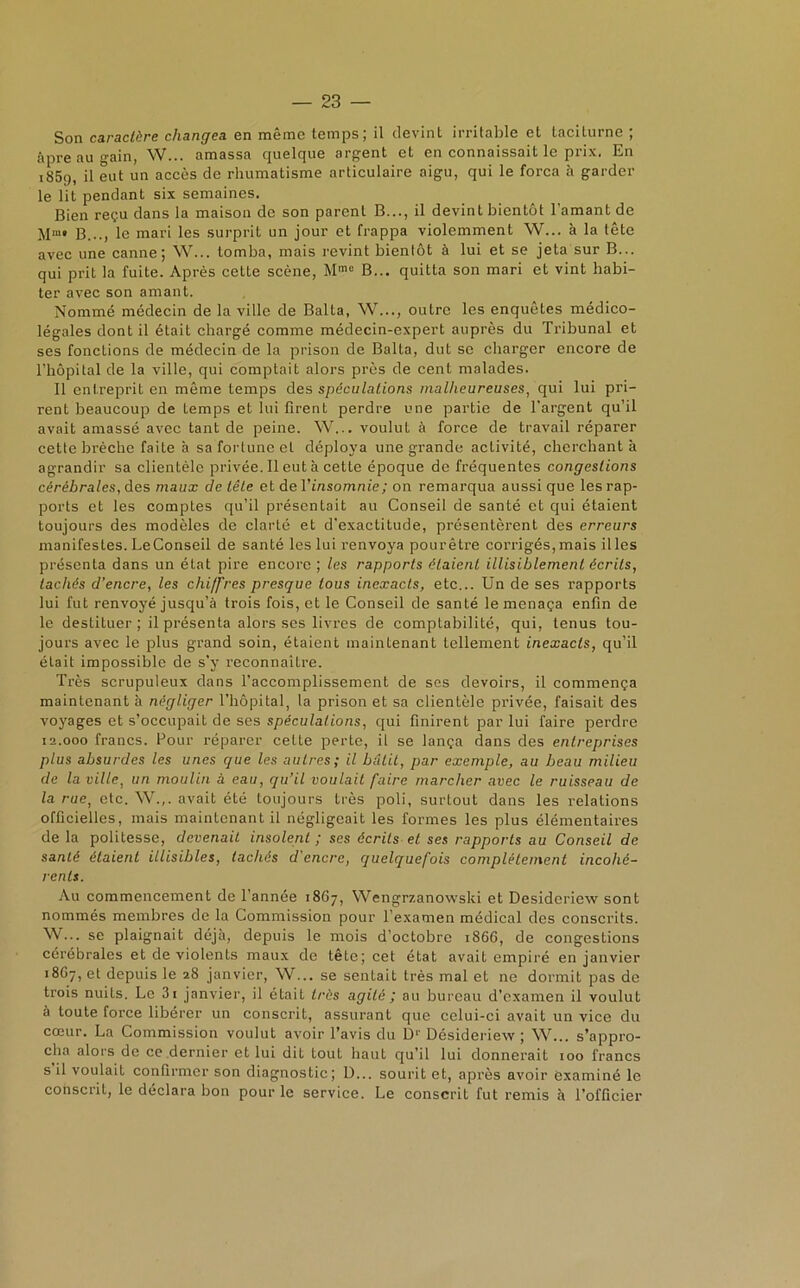 Son caractère changea en même temps; il devint irritable et taciturne ; âpre au gain, W... amassa quelque argent et en connaissait le prix. En i85<), il eut un accès de rhumatisme articulaire aigu, qui le força à garder le lit pendant six semaines. Bien reçu dans la maison de son parent B..., il devint bientôt l’amant de M“» B..., le mari les surprit un jour et frappa violemment W... à la tête avec une canne; W... tomba, mais revint bientôt à lui et se jeta sur B... qui prit la fuite. Après cette scène, Mme B... quitta son mari et vint habi- ter avec son amant. Nommé médecin de la ville de Balta, W..., outre les enquêtes médico- légales dont il était chargé comme médecin-expert auprès du Tribunal et ses fonctions de médecin de la prison de Balta, dut se charger encore de l’hôpital de la ville, qui comptait alors près de cent malades. Il entreprit en même temps des spéculations malheureuses, qui lui pri- rent beaucoup de temps et lui firent perdre une partie de l'argent qu’il avait amassé avec tant de peine. W... voulut à force de travail réparer cette brèche faite à sa fortune et déploya une grande activité, cherchant à agrandir sa clientèle privée. Il eut à cette époque de fréquentes congestions cérébrales, des maux de tête et de Y insomnie ; on remarqua aussi que les rap- ports et les comptes qu’il présentait au Conseil de santé et qui étaient toujours des modèles de clarLé et d'exactitude, présentèrent des erreurs manifestes. Le Conseil de santé les lui renvoya pourêtre corrigés, mais il les présenta dans un état pire encore ; les rapports étaient illisiblement écrits, tachés d’encre, les chi/fres presque tous inexacts, etc... Un de ses rapports lui fut renvoyé jusqu’à trois fois, et le Conseil de santé le menaça enfin de le destituer; il présenta alors ses livres de comptabilité, qui, tenus tou- jours avec le plus grand soin, étaient maintenant tellement inexacts, qu’il était impossible de s’y reconnaître. Très scrupuleux dans l’accomplissement de ses devoirs, il commença maintenant à négliger l’hôpital, la prison et sa clientèle privée, faisait des voyages et s’occupait de ses spéculations, qui finirent par lui faire perdre 12.000 francs. Pour réparer cette perte, il se lança dans des entreprises plus absurdes les unes que les autres; il bâtit, par exemple, au beau milieu de la ville, un moulin â eau, qu’il voulait faire marcher avec le ruisseau de la rue, etc. W.,. avait été toujours très poli, surtout dans les relations officielles, mais maintenant il négligeait les formes les plus élémentaires de la politesse, devenait insolent ; ses écrits et ses rapports au Conseil de santé étaient illisibles, tachés d'encre, quelquefois complètement incohé- rents. Au commencement de l’année 1867, Wengrzanowski et Desideriew sont nommés membres de la Commission pour l’examen médical des conscrits. W... se plaignait déjà, depuis le mois d’octobre 1866, de congestions cérébrales et de violents maux de tête; cet état avait empiré en janvier 18G7, et depuis le 28 janvier, W... se sentait très mal et ne dormit pas de trois nuits. Le 3i janvier, il était très agité ; au bureau d’examen il voulut à toute force libérer un conscrit, assurant que celui-ci avait un vice du cœur. La Commission voulut avoir l’avis du D1’ Désideriew ; W... s’appro- cha alors de ce dernier et lui dit tout haut qu’il lui donnerait 100 francs s il voulait confirmer son diagnostic ; D... sourit et, après avoir examiné le conscrit, le déclara bon pour le service. Le conscrit fut remis à l’officier