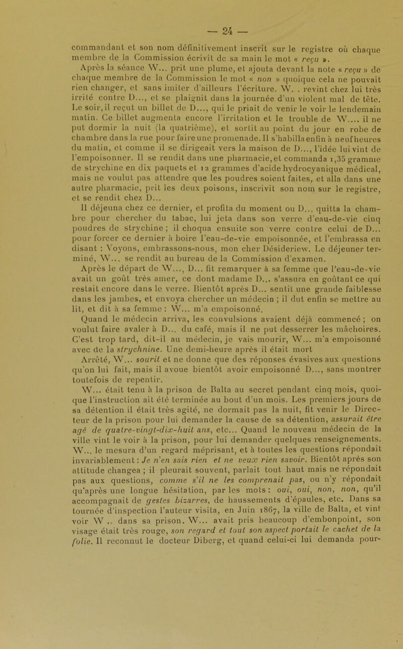 commandant et son nom définitivement inscrit sur le registre où chaque membre de la Commission écrivit de sa main le mot « reçu ». Après la séance W... prit une plume, et ajouta devant la note « reçu » de chaque membre de la Commission le mot « non » quoique cela ne pouvait rien changer, et sans imiter d’ailleurs l’écriture. W. . revint chez lui très irrité contre D..., et se plaignit dans la journée d’un violent mal de tête. Le soir, il reçut un billet de D..., qui le priait de venir le voir le lendemain matin. Ce billet augmenta encore l’irritation et le trouble de W.... il ne put dormir la nuit (la quatrième), et sortit au point du jour en robe de chambre dans la rue pour l'aire une promenade. 11 s’habilla enfin à neuf heures du matin, et comme il se dirigeait vers la maison de D..., l’idée lui vint de l’empoisonner. Il se rendit dans une pharmacie,et commanda i,35 gramme de strychine en dix paquets et 12 grammes d’acide hydrocyanique médical, mais ne voulut pas attendre que les poudres soient faites, et alla dans une autre pharmacie, prit les deux poisons, inscrivit son nom sur le registre, et se rendit chez D... 11 déjeuna chez ce dernier, et profita du moment ou D... quitta la cham- bre pour chercher du tabac, lui jeta dans son verre d’eau-de-vie cinq poudres de strychine; il choqua ensuite son verre contre celui de D... pour forcer ce dernier à boire l’eau-de-vie empoisonnée, et l’embrassa en disant : Voyons, embrassons-nous, mon cher Désideriew. Le déjeuner ter- miné, W... se rendit au bureau de la Commission d'examen. Après le départ de W..., D... fit remarquer à sa femme que l’eau-de-vie avait un goût très amer, ce dont madame D... s’assura en goûtant ce qui restait encore dans le verre. Bientôt après D... sentit une grande faiblesse dans les jambes, et envoya chercher un médecin ; il dut enfin se mettre au lit, et dit à sa femme: VV... m’a empoisonné. Quand le médecin arriva, les convulsions avaient déjà commencé; on voulut faire avaler à D... du café, mais il ne put desserrer les mâchoires. C’est trop tard, dit-il au médecin, je vais mourir, W... m’a empoisonné avec de la strychnine. Une demi-heure après il était mort Arrêté, W... sourit et ne donne que des réponses évasives aux questions qu'on lui fait, mais il avoue bientôt avoir empoisonné D..., sans montrer toutefois de repentir. W... était tenu à la prison de Balta au secret pendant cinq mois, quoi- que l’instruction ait été terminée au bout d’un mois. Les premiers jours de sa détention il était très agité, ne dormait pas la nuit, fit venir le Direc- teur de la prison pour lui demander la cause de sa détention, assurait être âgé de quatre-vingt-dix-huit ans, etc... Quand le nouveau médecin de la ville vint le voir à la prison, pour lui demander quelques renseignements. W... le mesura d’un regard méprisant, et à toutes les questions répondait invariablement : Je n'en sais rien et ne veux rien savoir. Bientôt après son attitude changea ; il pleurait souvent, parlait tout haut mais ne répondait pas aux questions, comme s'il ne les comprenait pas, ou n’y répondait qu’après une longue hésitation, parles mots: oui, oui, non, non, qu’il accompagnait de gestes bizarres, de haussements d’épaules, etc. Dans sa tournée d’inspection l’auteur visita, en Juin 18(17, la ville de Balta, et vint voir W .. dans sa prison. W... avait pris beaucoup d’embonpoint, son visage était très rouge, son regard et tout son aspect portait le cachet de la folie. Il reconnut le docteur Diberg, et quand celui-ci lui demanda pour-