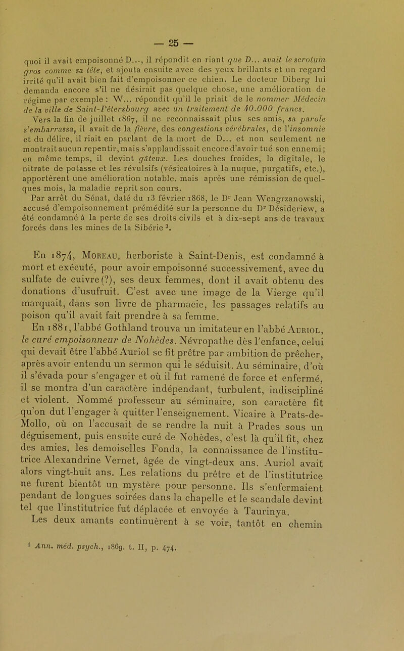 quoi il avait empoisonné D..., il répondit en riant que B... avait le scrotum r/ros comme sa tête, et ajouta ensuite avec des yeux brillants et un regard irrité qu’il avait bien fait d’empoisonner ce chien. Le docteur Diberg lui demanda encore s’il ne désirait pas quelque chose, une amélioration de régime par exemple: W... répondit qu'il le priait de le nommer Médecin de la ville de Saint-Pétersbourg avec un traitement de -W.000 francs. Vers la fin de juillet 18G7, il ne reconnaissait plus ses amis, sa parole s'embarrassa, il avait de la fièvre, des congestions cérébrales, de l'insomnie et du délire, il riait en parlant de la mort de D... et non seulement ne montrait aucun repentir, mais s’applaudissait encore d’avoir tué son ennemi; en même temps, il devint gâteux. Les douches froides, la digitale, le nitrate de potasse et les révulsifs (vésicatoires à la nuque, purgatifs, etc.), apportèrent une amélioration notable, mais après une rémission de quel- ques mois, la maladie reprit son cours. Par arrêt du Sénat, daté du i3 février 1868, le D1' Jean Wengrzanowski, accusé d’empoisonnement prémédité sur la personne du D1'Désideriew, a été condamné à la perte de ses droits civils et à dix-sept ans de travaux forcés dans les mines de la Sibérie 3. En i8y4) Moreau, herboriste à Saint-Denis, est condamné à mort et exécuté, pour avoir empoisonné successivement, avec du sulfate de cuivre!?), ses deux femmes, dont il avait obtenu des donations d’usufruit. C’est avec une image de la Vierge qu’il marquait, dans son livre de pharmacie, les passages relatifs au poison qu’il avait fait prendre à sa femme. En 1881, l’abbé Gothland trouva un imitateur en l’abbé Auriol, le curé empoisonneur de Nohèdes. Névropathe dès l’enfance, celui qui devait être l’abbé Auriol se fit prêtre par ambition de prêcher, après avoir entendu un sermon qui le séduisit. Au séminaire, d’où il s’évada pour s’engager et où il fut ramené de force et enfermé, il se montra d’un caractère indépendant, turbulent, indiscipliné et violent. Nommé professeur au séminaire, son caractère fit qu’on dut l’engagera quitter l’enseignement. Vicaire à Prats-de- Mollo, où on l’accusait de se rendre la nuit à Prades sous un déguisement, puis ensuite curé de Nohèdes, c’est là qu’il fit, chez des amies, les demoiselles Fonda, la connaissance de l’institu- trice Alexandrine Vernet, âgée de vingt-deux ans. Auriol avait alors vingt-huit ans. Les relations du prêtre et de l’institutrice ne furent bientôt un mystère pour personne. Ils s’enfermaient pendant de longues soirées dans la chapelle et le scandale devint tel que l’institutrice fut déplacée et envoyée à Taurinya. Les deux amants continuèrent à se voir, tantôt en chemin 1 Ann. mèd. psych., 186g. t. II, p. 474.