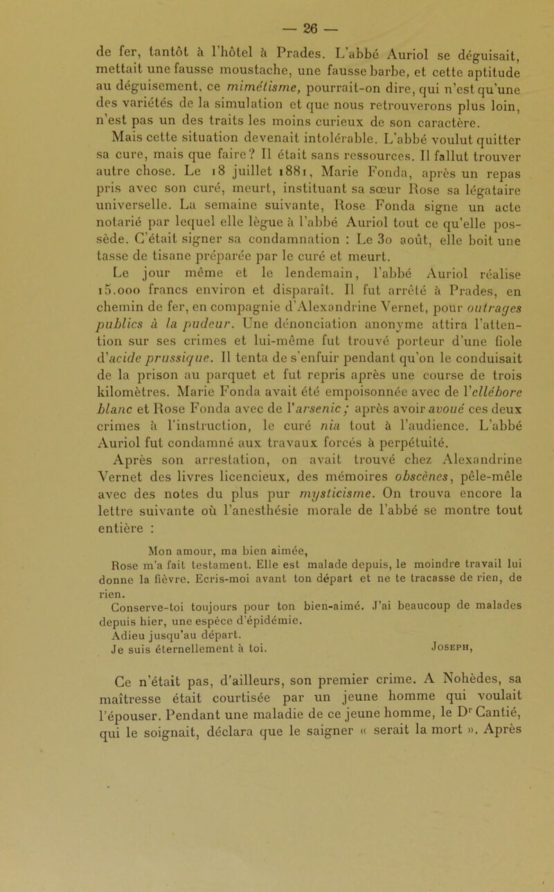 de fer, tantôt k 1 hôtel à Prades. P abbé Aunol se déguisait, mettait une fausse moustache, une fausse barbe, et cette aptitude au déguisement, ce mimétisme, pourrait-on dire, qui u’est qu’une des variétés de la simulation et que nous retrouverons plus loin, n’est pas un des traits les moins curieux de son caractère. Mais cette situation devenait intolérable. L'abbé voulut quitter sa cure, mais que faire? Il était sans ressources. Il fallut trouver autre chose. Le 18 juillet 1881, Marie Fonda, après un repas pris avec son curé, meurt, instituant sa sœur Rose sa légataire universelle. La semaine suivante, Rose Fonda signe un acte notarié par lequel elle lègue à l’abbé Auriol tout ce qu’elle pos- sède. C’était signer sa condamnation : Le 3o août, elle boit une tasse de tisane préparée par le curé et meurt. Le jour même et le lendemain, l’abbé Auriol réalise iS.ooo francs environ et disparaît. Il fut arrêté à Prades, en chemin de fer, en compagnie d’Alexondrine Vernet, pour outrages publics à la pudeur. Une dénonciation anonyme attira l’atten- tion sur ses crimes et lui-même fut trouvé porteur d’une fiole d’acide prussique. Il tenta de s'enfuir pendant qu’on le conduisait de la prison au parquet et fut repris après une course de trois kilomètres. Marie Fonda avait été empoisonnée avec de Yellébore blanc et Rose Fonda avec de l’arsenic; après avoir avoué ces deux crimes à l’instruction, le curé nia tout à l’audience. L’abbé Auriol fut condamné aux travaux forcés à perpétuité. Après son arrestation, on avait trouvé chez Alexandrine Vernet des livres licencieux, des mémoires obscènes, pêle-mêle avec des notes du plus pur mysticisme. On trouva encore la lettre suivante où l’anesthésie morale de l’abbé se montre tout entière : Mon amour, ma bien aimée, Rose m’a fait testament. Elle est malade depuis, le moindre travail lui donne la fièvre. Ecris-moi avant ton départ et ne te tracasse de rien, de rien. Conserve-toi toujours pour ton bien-aimé. J’ai beaucoup de malades depuis hier, une espèce d’épidémie. Adieu jusqu’au départ. Je suis éternellement à toi. Joseph, Ce n’était pas, d’ailleurs, son premier crime. A Nohèdes, sa maîtresse était courtisée par un jeune homme qui voulait l’épouser. Pendant une maladie de ce jeune homme, le Dr Cantié, qui le soignait, déclara que le saigner « serait la mort ». Après