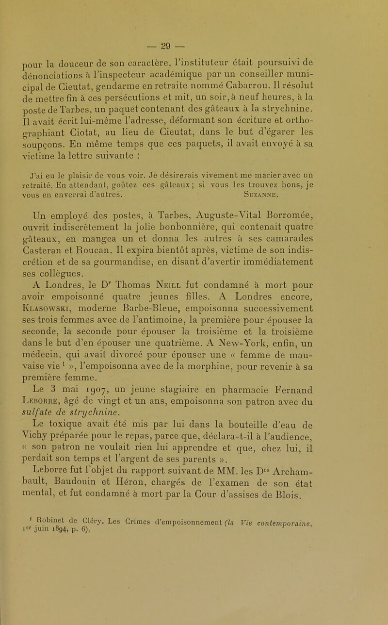 pour la douceur de son caractère, l’instituteur était poursuivi de dénonciations à l’inspecteur académique par un conseiller muni- cipal de Cieutat, gendarme en retraite nommé Cabarrou. Il résolut de mettre fin à ces persécutions et mit, un soir, à neuf heures, à la poste de Tarbes, un paquet contenant des gâteaux à la strychnine. Il avait écrit lui-même l’adresse, déformant son écriture et ortho- graphiant Ciotat, au lieu de Cieutat, dans le but d’égarer les soupçons. En même temps que ces paquets, il avait envoyé à sa victime la lettre suivante : J’ai eu le plaisir de vous voir. Je désirerais vivement me marier avec un retraité. En attendant, goûtez ces gâteaux; si vous les trouvez bons, je vous en enverrai d'autres. Suzanne. Un employé des postes, à Tarbes, Auguste-Vital Borromée, ouvrit indiscrètement la jolie bonbonnière, qui contenait quatre gâteaux, en mangea un et donna les autres à ses camarades Casteran et Roucan. Il expira bientôt après, victime de son indis- crétion et de sa gourmandise, en disant d’avertir immédiatement ses collègues. A Londres, le Dr Thomas Neill fut condamné à mort pour avoir empoisonné quatre jeunes filles. A Londres encore, Klasowski, moderne Barbe-Bleue, empoisonna successivement ses trois femmes avec de l’antimoine, la première pour épouser la seconde, la seconde pour épouser la troisième et la troisième dans le but d’en épouser une quatrième. A New-York, enfin, un médecin, qui avait divorcé pour épouser une « femme de mau- vaise vie 1 », l’empoisonna avec de la morphine, pour revenir à sa première femme. Le 3 mai 1907, un jeune stagiaire en pharmacie Fernand Leborre, âgé de vingt et un ans, empoisonna son patron avec du sulfate de strychnine. Le toxique avait été mis par lui dans la bouteille d’eau de Vichy préparée pour le repas, parce que, déclara-t-il à l’audience, « son patron ne voulait rien lui apprendre et que, chez lui, il perdait son temps et l’argent de ses parents ». Leborre fut l’objet du rapport suivant de MM. les D13 Archam- bault, Baudouin et Héron, chargés de l’examen de son état mental, et fut condamné à mort par la Cour d’assises de Blois. 1 Robinet de Cléry. Les Crimes d’empoisonnement (la Vie contemporaine, ier juin 1894, p. 6). 1