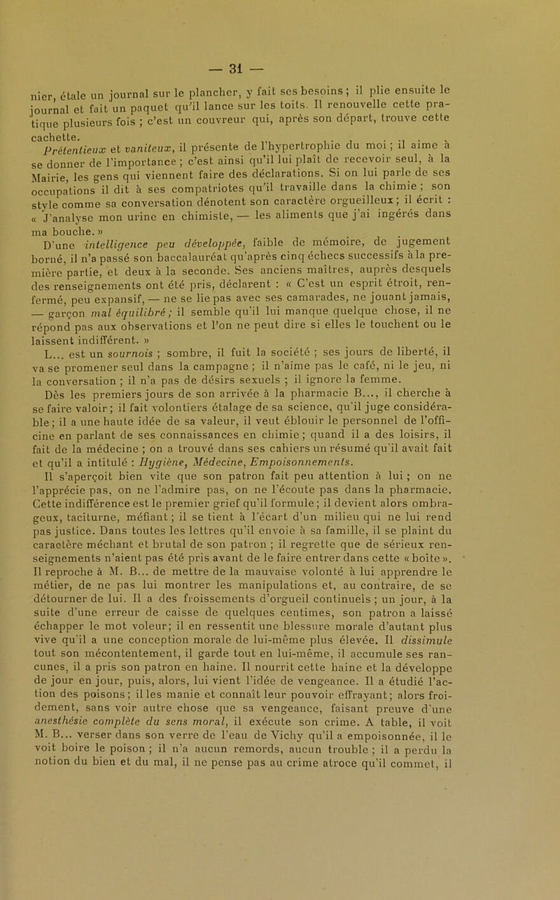 nier étale un journal sur le plancher, y fait scs besoins ; il plie ensuite le journal et fait un paquet qu'il lance sur les toits. Il renouvelle cette pra- tique plusieurs fois ; c’est un couvreur qui, après son départ, trouve cette cachette. Prétentieux et vaniteux, il présente de l’hypertrophie du moi ; il aime à se donner de l’importance ; c’est ainsi qu il lui plaît de recevoir seul, h la Mairie, les gens qui viennent faire des déclarations. Si on lui parle de ses occupations il dit à ses compatriotes qu’il travaille dans la chimie ; son style comme sa conversation dénotent son caractère orgueilleux, il écrit . « J’analyse mon urine en chimiste, — les aliments que j’ai ingérés dans ma bouche. » D’une intelligence peu développée, faible de mémoire, de jugement borné, il n’a passé son baccalauréat qu’après cinq échecs successifs à la pre- mière partie, et deux à la seconde. Ses anciens maîtres, auprès desquels des renseignements ont été pris, déclarent : « C est un esprit étroit, ren- fermé, peu expansif, — ne se lie pas avec ses camarades, ne jouant jamais, — garçon mal équilibré ; il semble qu’il lui manque quelque chose, il ne répond pas aux observations et l’on ne peut dire si elles le touchent ou le laissent indifférent. » L... est un sournois ; sombre, il fuit la société ; ses jours de liberté, il va se promener seul dans la campagne ; il n’aime pas le café, ni le jeu, ni la conversation ; il n’a pas de désirs sexuels ; il ignore la femme. Dès les premiers jours de son arrivée à la pharmacie B..., il cherche à se faire valoir; il fait volontiers étalage de sa science, qu’il juge considéra- ble; il a une haute idée de sa valeur, il veut éblouir le personnel de l’offi- cine en parlant de ses connaissances en chimie; quand il a des loisirs, il fait de la médecine ; on a trouvé dans ses cahiers un résumé qu’il avait fait et qu’il a intitulé : Hygiène, Médecine, Empoisonnements. Il s’aperçoit bien vite que son patron fait peu attention à lui ; on ne l’apprécie pas, on ne l’admire pas, on ne l’écoute pas dans la pharmacie. Cette indifférence est le premier grief qu’il formule ; il devien t alors ombra- geux, taciturne, méfiant ; il se lient à l’écart d’un milieu qui ne lui rend pas justice. Dans toutes les lettres qu’il envoie à sa famille, il se plaint du caractère méchant et brutal de son patron ; il regrette que de sérieux ren- seignements n’aient pas été pris avant de le faire entrer dans cette « boîte ». Il reproche à M. B... de mettre de la mauvaise volonté à lui apprendre le métier, de ne pas lui montrer les manipulations et, au contraire, de se détourner de lui. Il a des froissements d’orgueil continuels ; un jour, à la suite d’une erreur de caisse de quelques centimes, son patron a laissé échapper le mot voleur; il en ressentit une blessure morale d’autant plus vive qu’il a une conception morale de lui-même plus élevée. Il dissimule tout son mécontentement, il garde tout en lui-même, il accumule ses ran- cunes, il a pris son patron en haine. Il nourrit cette haine et la développe de jour en jour, puis, alors, lui vient l’idée de vengeance. Il a étudié l’ac- tion des poisons; il les manie et connaît leur pouvoir effrayant; alors froi- dement, sans voir autre chose que sa vengeance, faisant preuve d’une anesthésie complète du sens moral, il exécute son crime. A table, il voit M. B... verser dans son verre de l’eau de Vichy qu’il a empoisonnée, il le voit boire le poison ; il n’a aucun remords, aucun trouble ; il a perdu la notion du bien et du mal, il ne pense pas au crime atroce qu’il commet, il