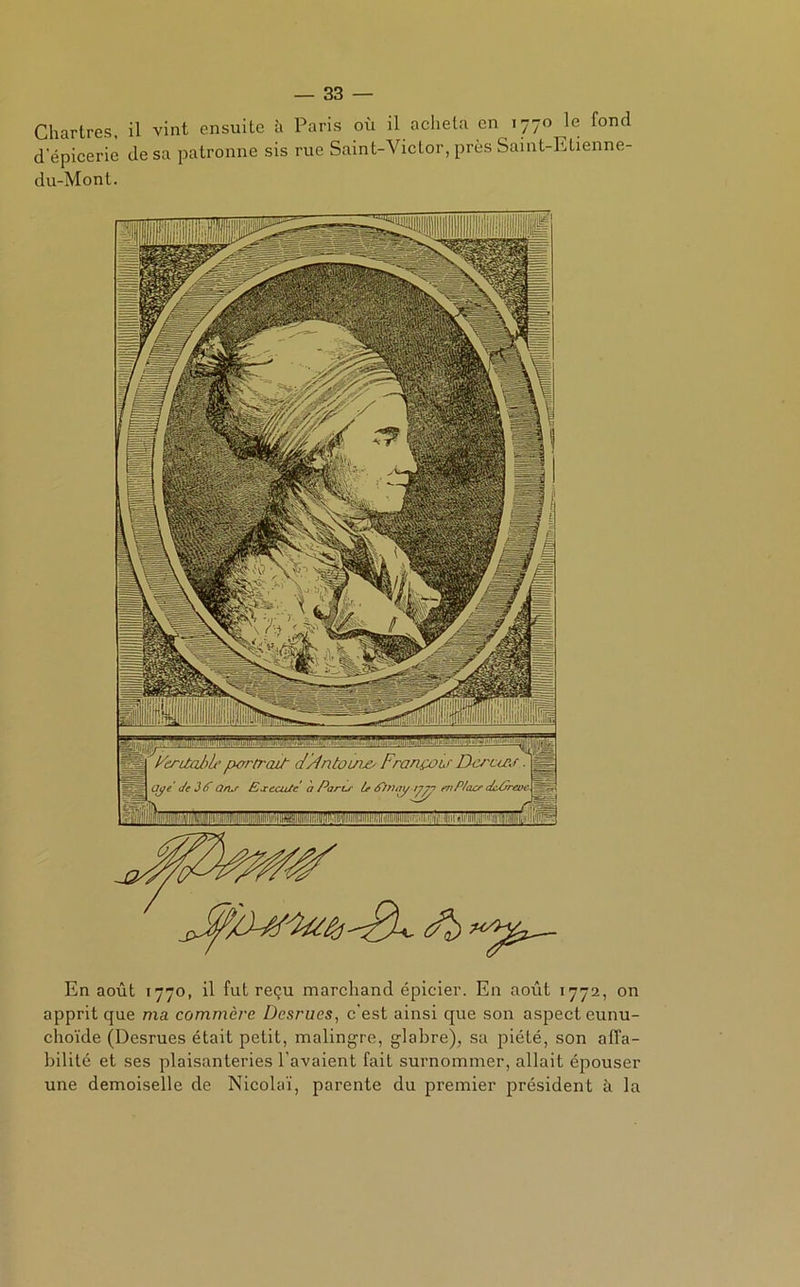 Chartres, il vint ensuite à Paris où il acheta en 1770 le fond depicerie de sa patronne sis rue Saint-Victor, près Saint-Etienne- du-Mont. En août 1770, il fut reçu marchand épicier. En août 1772, on apprit que ma commère Desrues, c’est ainsi que son aspect eunu- choïde (Desrues était petit, malingre, glabre), sa piété, son affa- bilité et ses plaisanteries l’avaient fait surnommer, allait épouser une demoiselle de Nicolaï, parente du premier président à la