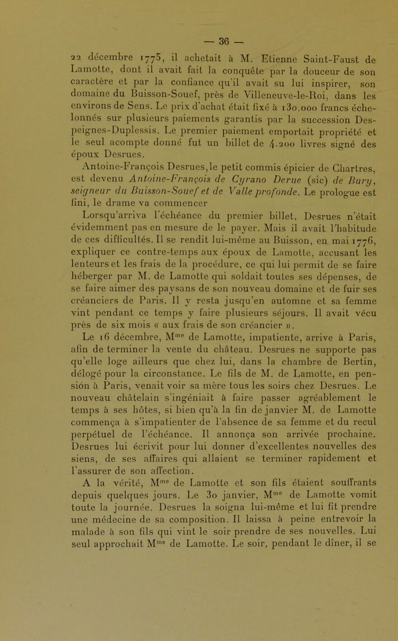 ii décembre 1775, il achetait à M. Etienne Saint-Faust de Lamotte, dont il avait fait la conquête par la douceur de son caractère et par la confiance qu il avait su lui inspirer, son domaine du Buisson-Souef, près de Villeneuve-le-Roi, dans les environs de Sens. Le prix d achat était fixé à i3o.ooo francs éche- lonnés sur plusieurs paiements garantis par la succession Des- peignes-Duplessis. Le premier paiement emportait propriété et le seul acompte donné fut un billet de 4-200 livres signé des époux Desrues. Antoine-François Desrues,le petit commis épicier de Chartres, est devenu Antoine-François de Cyrano Derue (sic) de Bury, seigneur du Buisson-Souef et de Valle profonde. Le prologue est fini, le drame va commencer Lorsqu’arriva l’échéance du premier billet, Desrues n'était évidemment pas en mesure de le payer. Mais il avait l’habitude de ces difficultés. Il se rendit lui-même au Buisson, en mai 177b, expliquer ce contre-temps aux époux de Lamotte, accusant les lenteurs et les frais de la procédure, ce qui lui permit de se faire héberger par M. de Lamotte qui soldait toutes ses dépenses, de se faire aimer des paysans de son nouveau domaine et de fuir ses créanciers de Paris. 11 y resta jusqu’en automne et sa femme vint pendant ce temps y faire plusieurs séjours. Il avait vécu près de six mois « aux frais de son créancier ». Le 16 décembre, Mme de Lamotte, impatiente, arrive à Paris, afin de terminer la vente du château. Desrues ne supporte pas qu’elle loge ailleurs que chez lui, dans la chambre de Bertin, délogé pour la circonstance. Le fils de M. de Lamotte, en pen- sion h Paris, venait voir sa mère tous les soirs chez Desrues. Le nouveau châtelain s'ingéniait à faire passer agréablement le temps à ses hôtes, si bien qu’à la fin de janvier M. de Lamotte commença à s’impatienter de l’absence de sa femme et du recul perpétuel de l’échéance. Il annonça son arrivée prochaine. Desrues lui écrivit pour lui donner d’excellentes nouvelles des siens, de ses affaires qui allaient se terminer rapidement et l’assurer de son affection. A la vérité, Mmo de Lamotte et son fils étaient souffrants depuis quelques jours. Le 3o janvier, M'ne de Lamotte vomit toute la journée. Desrues la soigna lui-même et lui fit prendre une médecine de sa composition. Il laissa à peine entrevoir la malade à son fils qui vint le soir prendre de ses nouvelles. Lui seul approchait Mme de Lamotte. Le soir, pendant le dîner, il se