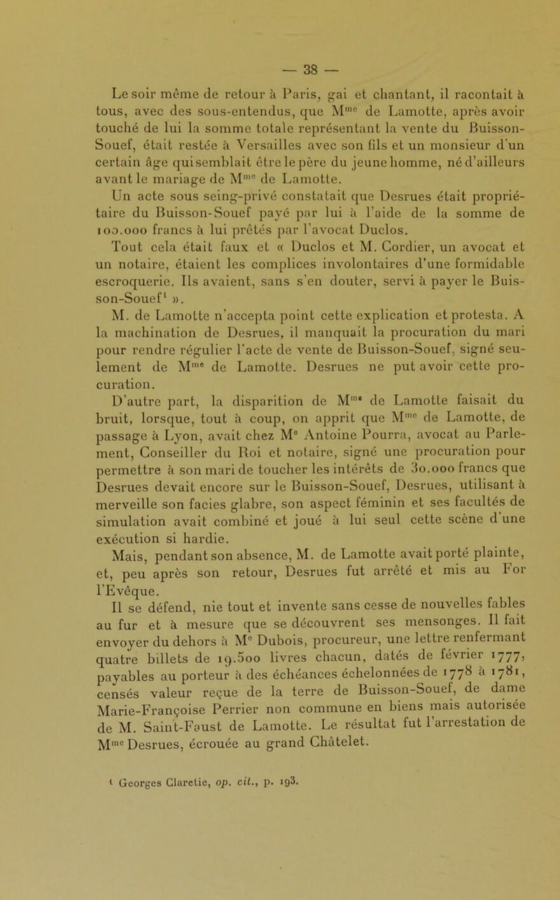 Le soir même de retour à Paris, gai et chantant, il racontait à tous, avec des sous-entendus, que Mmo de Lamotte, après avoir touché de lui la somme totale représentant la vente du Buisson- Souef, était restée à Versailles avec son fils et un monsieur d’un certain âge quisemblait être le père du jeune homme, né d’ailleurs avant le mariage de M'° de Lamotte. Un acte sous seing-privé constatait que Desrues était proprié- taire du Buisson-Souef payé par lui à l’aide de la somme de ioo.ooo francs à lui prêtés par l’avocat Duclos. Tout cela était faux et « Duclos et M. Cordier, un avocat et un notaire, étaient les complices involontaires d’une formidable escroquerie. Ils avaient, sans s’en douter, servi à payer le Buis- son-Souef1 ». M. de Lamotte n’accepta point cette explication et protesta. A la machination de Desrues, il manquait la procuration du mari pour rendre régulier l’acte de vente de Buisson-Souef, signé seu- lement de Mme de Lamotte. Desrues ne put avoir cette pro- curation. D’autre part, la disparition de Mm* de Lamotte faisait du bruit, lorsque, tout à coup, on apprit que Mmo de Lamotte, de passage à Lyon, avait chez M° Antoine Pourra, avocat au Parle- ment, Conseiller du Roi et notaire, signé une procuration pour permettre à son mari de toucher les intérêts de 3o.ooo francs que Desrues devait encore sur le Buisson-Souef, Desrues, utilisant à merveille son faciès glabre, son aspect féminin et ses facultés de simulation avait combiné et joué à lui seul cette scène d une exécution si hardie. Mais, pendant son absence, M. de Lamotte avait porté plainte, et, peu après son retour, Desrues fut arrêté et mis au 1* or l’Evêque. Il se défend, nie tout et invente sans cesse de nouvelles fables au fur et à mesure que se découvrent ses mensonges. Il fait envoyer du dehors à M° Dubois, procureur, une lettre renfermant quatre billets de iq.5oo livres chacun, datés de février 1777’ payables au porteur à des échéances échelonnées de 1778 à 1781, censés valeur reçue de la terre de Buisson-Souef, de dame Marie-Françoise Perrier non commune en biens mais autorisée de M. Saint-Faust de Lamotte. Le résultat fut 1 arrestation de Mme Desrues, écrouée au grand Châtelet.