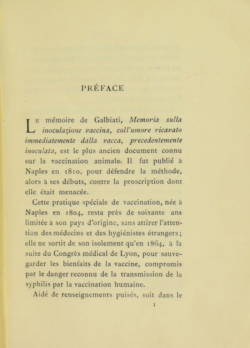 PREFACE K mémoire de Galbiati, Memoria sulla inoculazione vaccina, coll’umore ricavato immediatemente dalla vacca, precedentemente inoculata, est le plus ancien document connu sur la vaccination animalo. Il fut publié à Naples en 1810, pour défendre la méthode, alors à ses débuts, contre la proscription dont elle était menacée. Cette pratique spéciale de vaccination, née à Naples en 1804, resta près de soixante ans limitée à son pays d'origine, sans attirer l’atten- tion des médecins et des hygiénistes étrangers; elle ne sortit de son isolement qu’en 1864, à la suite du Congrès médical de Lyon, pour sauve- garder les bienfaits de la vaccine, compromis par le danger reconnu de la transmission de la syphilis par la vaccination humaine. Aidé de renseignements puisés, soit dans le