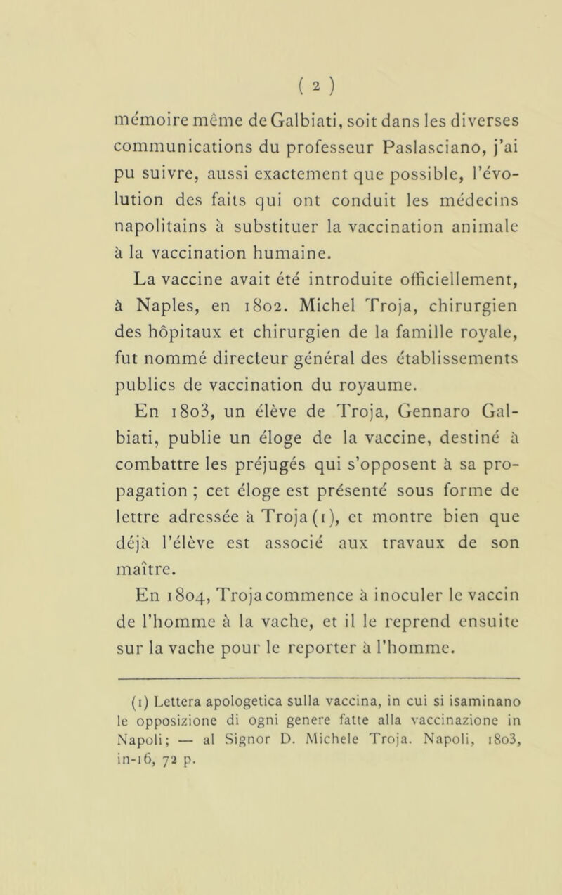 mémoire même deGalbiati, soit dans les diverses communications du professeur Paslasciano, j’ai pu suivre, aussi exactement que possible, l’évo- lution des faits qui ont conduit les médecins napolitains à substituer la vaccination animale à la vaccination humaine. La vaccine avait été introduite officiellement, à Naples, en 1802. Michel Troja, chirurgien des hôpitaux et chirurgien de la famille royale, fut nommé directeur général des établissements publics de vaccination du royaume. En i8o3, un élève de Troja, Gennaro Gal- biati, publie un éloge de la vaccine, destiné à combattre les préjugés qui s’opposent à sa pro- pagation ; cet éloge est présenté sous forme de lettre adressée à Troja (1 ), et montre bien que déjà l’élève est associé aux travaux de son maître. En 1804, Trojacommence à inoculer le vaccin de l’homme à la vache, et il le reprend ensuite sur la vache pour le reporter à l’homme. (1) Lettera apologetica sulla vaccina, in cui si isaminano le opposizione di ogni genere fatte alla vaccinazione in Napoli; — al Signor D. Michele Troja. Napoli, i8o3, in-16, 72 p.