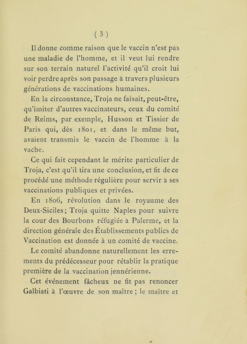 Il donne comme raison que le vaccin n’est pas une maladie de l’homme, et il veut lui rendre sur son terrain naturel l’activité qu’il croit lui voir perdre après son passage à travers plusieurs générations de vaccinations humaines. En la circonstance, Troja ne faisait, peut-être, qu’imiter d’autres vaccinateurs, ceux du comité de Reims, par exemple, Musson et Tissier de Paris qui, dès 1801, et dans le même but, avaient transmis le vaccin de l’homme à la vache. Ce qui fait cependant le mérite particulier de Troja, c’est qu’il tira une conclusion, et fit de ce procédé une méthode régulière pour servir ù ses vaccinations publiques et privées. En 1806, révolution dans le royaume des Deux-Siciles ; Troja quitte Naples pour suivre la cour des Bourbons réfugiée à Paierme, et la direction générale des Etablissements publics de Vaccination est donnée à un comité de vaccine. Le comité abandonne naturellement les erre- ments du prédécesseur pour rétablir la pratique première de la vaccination jennérienne. Cet événement fâcheux ne fit pas renoncer Galbiati à l’œuvre de son maître ; le maître et