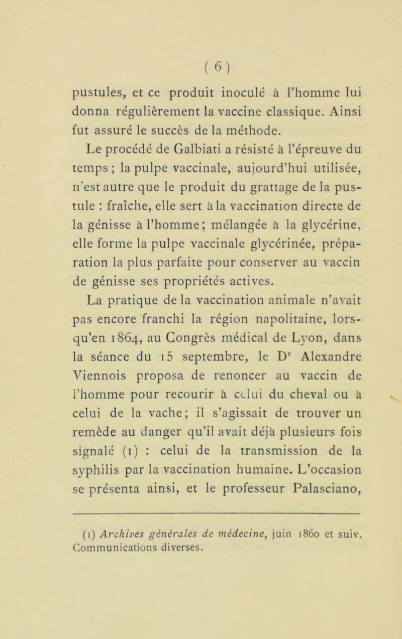 pustules, et ce produit inoculé à l’homme lui donna régulièrement la vaccine classique. Ainsi fut assuré le succès de la méthode. Le procédé de Galbiati a résisté à l’épreuve du temps; la pulpe vaccinale, aujourd’hui utilisée, n’est autre que le produit du grattage de la pus- tule : fraîche, elle sert àia vaccination directe de la génisse à l’homme; mélangée à la glycérine, elle forme la pulpe vaccinale glycérinée, prépa- ration la plus parfaite pour conserver au vaccin de génisse ses propriétés actives. La pratique delà vaccination animale n’avait pas encore franchi la région napolitaine, lors- qu’en 1864, au Congrès médical de Lyon, dans la séance du i5 septembre, le Dr Alexandre Viennois proposa de renoncer au vaccin de l’homme pour recourir à celui du cheval ou à celui de la vache; il s’agissait de trouver un remède au danger qu’il avait déjà plusieurs fois signalé (1) : celui de la transmission de la syphilis par la vaccination humaine. L’occasion se présenta ainsi, et le professeur Palasciano, (1) Archives générales de médecine, juin 1860 et suiv. Communications diverses.