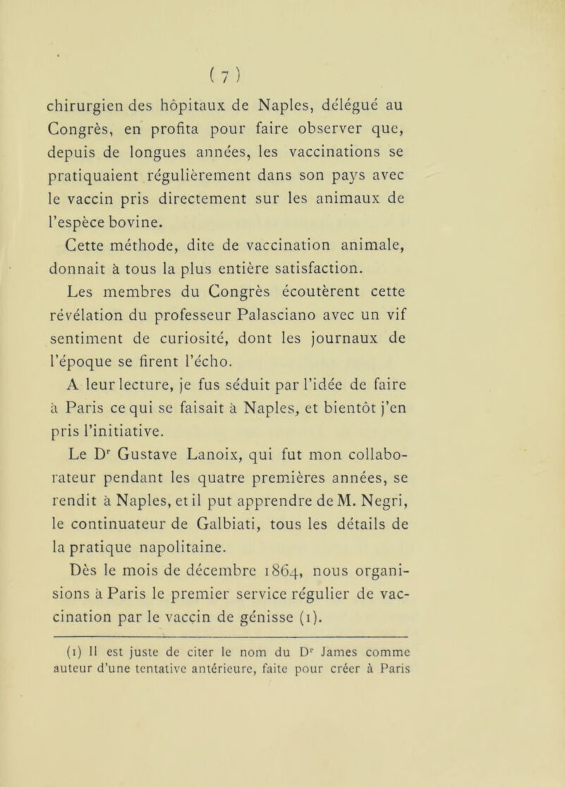 chirurgien des hôpitaux de Naples, délégué au Congrès, en profita pour faire observer que, depuis de longues années, les vaccinations se pratiquaient régulièrement dans son pays avec le vaccin pris directement sur les animaux de l’espèce bovine. Cette méthode, dite de vaccination animale, donnait à tous la plus entière satisfaction. Les membres du Congrès écoutèrent cette révélation du professeur Palasciano avec un vif sentiment de curiosité, dont les journaux de l’époque se firent l’écho. A leur lecture, je fus séduit par l’idée de faire à Paris ce qui se faisait à Naples, et bientôt j’en pris l’initiative. Le Dr Gustave Lanoix, qui fut mon collabo- rateur pendant les quatre premières années, se rendit à Naples, et il put apprendre de M. Negri, le continuateur de Galbiati, tous les détails de la pratique napolitaine. Dès le mois de décembre 1864, nous organi- sions à Paris le premier service régulier de vac- cination par le vaccin de génisse (1). (1) Il est juste de citer le nom du D1' James comme auteur d’une tentative antérieure, faite pour créer à Paris