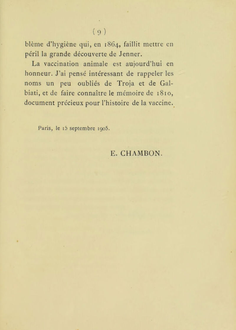 blême d’hygiène qui, en 1864, faillit mettre en péril la grande découverte de Jenner. La vaccination animale est aujourd’hui en honneur. J’ai pensé intéressant de rappeler les noms un peu oubliés de Troja et de Gal- biati, et de faire connaître le mémoire de 1810, document précieux pour l’histoire de la vaccine. Paris, le ib septembre 1905. E. CHAMBON.