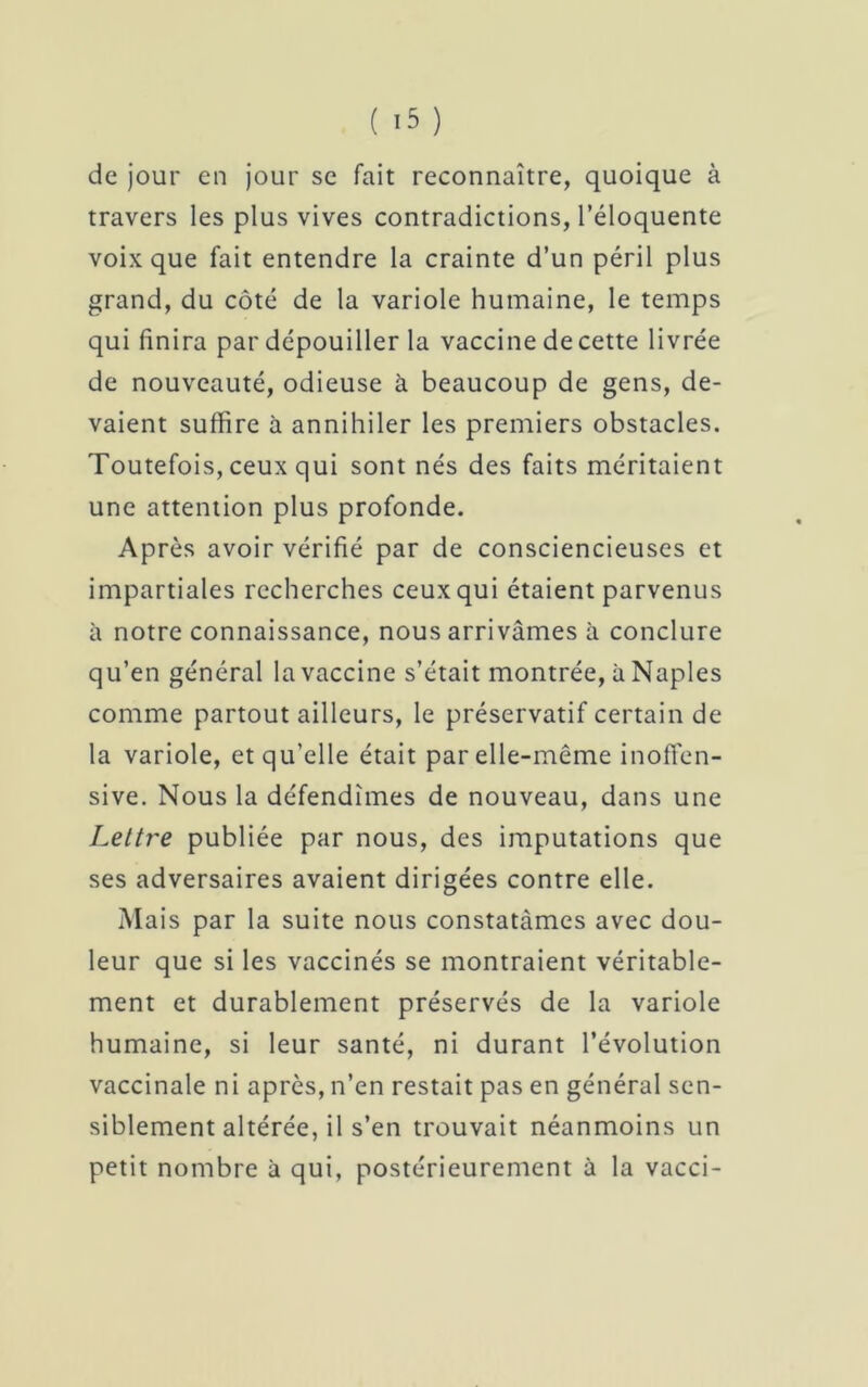 de jour en jour se fait reconnaître, quoique à travers les plus vives contradictions, l’éloquente voix que fait entendre la crainte d’un péril plus grand, du côté de la variole humaine, le temps qui finira par dépouiller la vaccine de cette livrée de nouveauté, odieuse à beaucoup de gens, de- vaient suffire à annihiler les premiers obstacles. Toutefois, ceux qui sont nés des faits méritaient une attention plus profonde. Après avoir vérifié par de consciencieuses et impartiales recherches ceux qui étaient parvenus à notre connaissance, nous arrivâmes à conclure qu’en général la vaccine s’était montrée, à Naples comme partout ailleurs, le préservatif certain de la variole, et qu’elle était par elle-même inoffen- sive. Nous la défendîmes de nouveau, dans une Lettre publiée par nous, des imputations que ses adversaires avaient dirigées contre elle. Mais par la suite nous constatâmes avec dou- leur que si les vaccinés se montraient véritable- ment et durablement préservés de la variole humaine, si leur santé, ni durant l’évolution vaccinale ni après, n’en restait pas en général sen- siblement altérée, il s’en trouvait néanmoins un petit nombre à qui, postérieurement à la vacci-