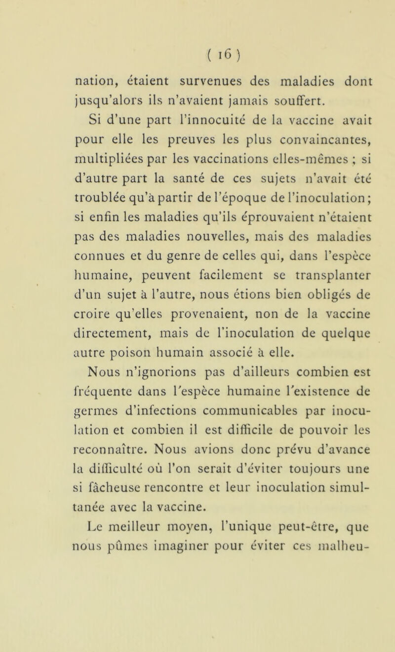 nation, étaient survenues des maladies dont jusqu’alors ils n’avaient jamais souffert. Si d’une part l’innocuité de la vaccine avait pour elle les preuves les plus convaincantes, multipliées par les vaccinations elles-mêmes ; si d’autre part la santé de ces sujets n’avait été troublée qu’à partir de l’époque de l’inoculation ; si enfin les maladies qu’ils éprouvaient n’étaient pas des maladies nouvelles, mais des maladies connues et du genre de celles qui, dans l’espèce humaine, peuvent facilement se transplanter d’un sujet à l’autre, nous étions bien obligés de croire qu’elles provenaient, non de la vaccine directement, mais de l’inoculation de quelque autre poison humain associé à elle. Nous n’ignorions pas d’ailleurs combien est fréquente dans l'espèce humaine l'existence de germes d’infections communicables par inocu- lation et combien il est difficile de pouvoir les reconnaître. Nous avions donc prévu d’avance la difficulté où l’on serait d’éviter toujours une si fâcheuse rencontre et leur inoculation simul- tanée avec la vaccine. Le meilleur moyen, l’unique peut-être, que nous pûmes imaginer pour éviter ces malheu-