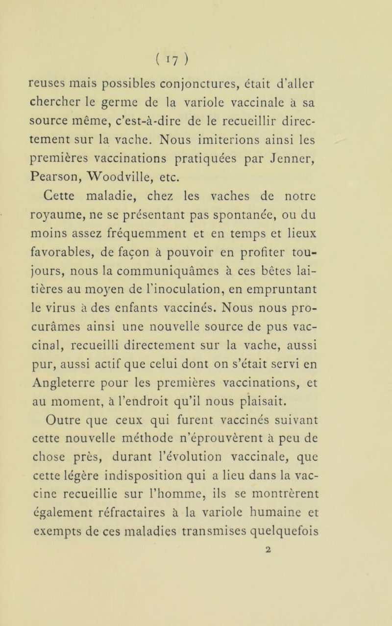 ( ‘7 ) reuscs mais possibles conjonctures, était d’aller chercher le germe de la variole vaccinale à sa source même, c’est-à-dire de le recueillir direc- tement sur la vache. Nous imiterions ainsi les premières vaccinations pratiquées par Jenner, Pearson, Woodville, etc. Cette maladie, chez les vaches de notre royaume, ne se présentant pas spontanée, ou du moins assez fréquemment et en temps et lieux favorables, de façon à pouvoir en profiter tou- jours, nous la communiquâmes à ces bêtes lai- tières au moyen de l’inoculation, en empruntant le virus à des enfants vaccinés. Nous nous pro- curâmes ainsi une nouvelle source de pus vac- cinal, recueilli directement sur la vache, aussi pur, aussi actif que celui dont on s’était servi en Angleterre pour les premières vaccinations, et au moment, à l’endroit qu’il nous plaisait. Outre que ceux qui furent vaccinés suivant cette nouvelle méthode n’éprouvèrent à peu de chose près, durant l’évolution vaccinale, que cette légère indisposition qui a lieu dans la vac- cine recueillie sur l’homme, ils se montrèrent également réfractaires à la variole humaine et exempts de ces maladies transmises quelquefois 2