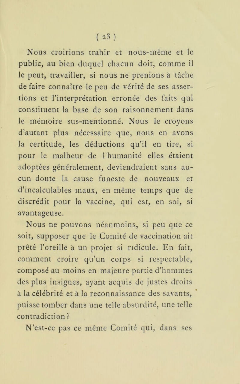 Nous croirions trahir et nous-même et le public, au bien duquel chacun doit, comme il le peut, travailler, si nous ne prenions à tâche de faire connaître le peu de vérité de ses asser- tions et l’interprétation erronée des faits qui constituent la base de son raisonnement dans le mémoire sus-mentionné. Nous le croyons d’autant plus nécessaire que, nous en avons la certitude, les déductions qu’il en tire, si pour le malheur de l'humanité elles étaient adoptées généralement, deviendraient sans au- cun doute la cause funeste de nouveaux et d’incalculables maux, en même temps que de discrédit pour la vaccine, qui est, en soi, si avantageuse. Nous ne pouvons néanmoins, si peu que ce soit, supposer que le Comité de vaccination ait prêté l’oreille à un projet si ridicule. En fait, comment croire qu’un corps si respectable, composé au moins en majeure partie d’hommes des plus insignes, ayant acquis de justes droits à la célébrité et à la reconnaissance des savants, puisse tomber dans une telle absurdité, une telle contradiction ? N’est-ce pas ce même Comité qui, dans ses