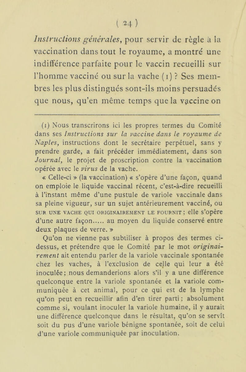 Instructions générales, pour servir de règle à la vaccination dans tout le royaume, a montre* une indifférence parfaite pour le vaccin recueilli sur l’homme vacciné ou sur la vache ( i) ? Ses mem- bres les plus distingués sont-ils moins persuadés que nous, qu’en meme temps que la vaccine on (i) Nous transcrirons ici les propres termes du Comité dans ses Instructions sur la vaccine dans le royaume de Naples, instructions dont le secrétaire perpétuel, sans y prendre garde, a fait précéder immédiatement, dans son Journal, le projet de proscription contre la vaccination opérée avec le virus de la vache. « Celle-ci » (la vaccination) « s’opère d’une façon, quand on emploie le liquide vaccinal récent, c’est-à-dire recueilli à l’instant même d’une pustule de variole vaccinale dans sa pleine vigueur, sur un sujet antérieurement vacciné, ou SUR UNE VACHE QUI ORIGINAIREMENT LE FOURNIT; elle s’opère d’une autre façon au moyen du liquide conservé entre deux plaques de verre. » Qu’on ne vienne pas subtiliser à propos des termes ci- dessus, et prétendre que le Comité par le mot originai- rement ait entendu parler de la variole vaccinale spontanée chez les vaches, à l’exclusion de celle qui leur a été inoculée; nous demanderions alors s’il y a une différence quelconque entre la variole spontanée et la variole com- muniquée à cet animal, pour ce qui est de la lymphe qu’on peut en recueillir afin d’en tirer parti; absolument comme si, voulant inoculer la variole humaine, il y aurait une différence quelconque dans le résultat, qu’on se servît soit du pus d'une variole bénigne spontanée, soit de celui d’une variole communiquée par inoculation.