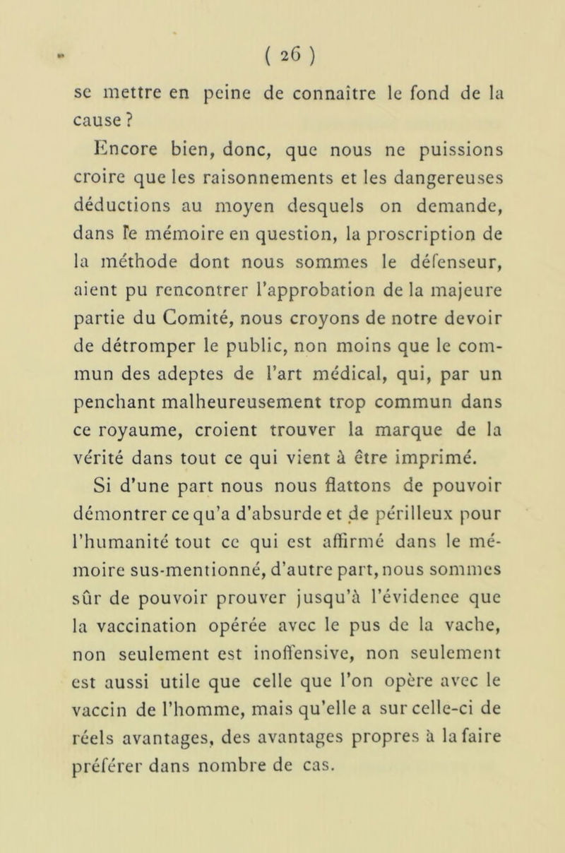 se mettre en peine de connaître le fond de la cause ? Encore bien, donc, que nous ne puissions croire que les raisonnements et les dangereuses déductions au moyen desquels on demande, dans Te mémoire en question, la proscription de la méthode dont nous sommes le défenseur, aient pu rencontrer l’approbation de la majeure partie du Comité, nous croyons de notre devoir de détromper le public, non moins que le com- mun des adeptes de l’art médical, qui, par un penchant malheureusement trop commun dans ce royaume, croient trouver la marque de la vérité dans tout ce qui vient à être imprimé. Si d’une part nous nous flattons de pouvoir démontrer ce qu’a d’absurde et de périlleux pour l’humanité tout ce qui est affirmé dans le mé- moire sus-mentionné, d’autre part, nous sommes sûr de pouvoir prouver jusqu’à l’évidence que la vaccination opérée avec le pus de la vache, non seulement est inoffensive, non seulement est aussi utile que celle que l’on opère avec le vaccin de l’homme, mais qu’elle a sur celle-ci de réels avantages, des avantages propres à la faire préférer dans nombre de cas.