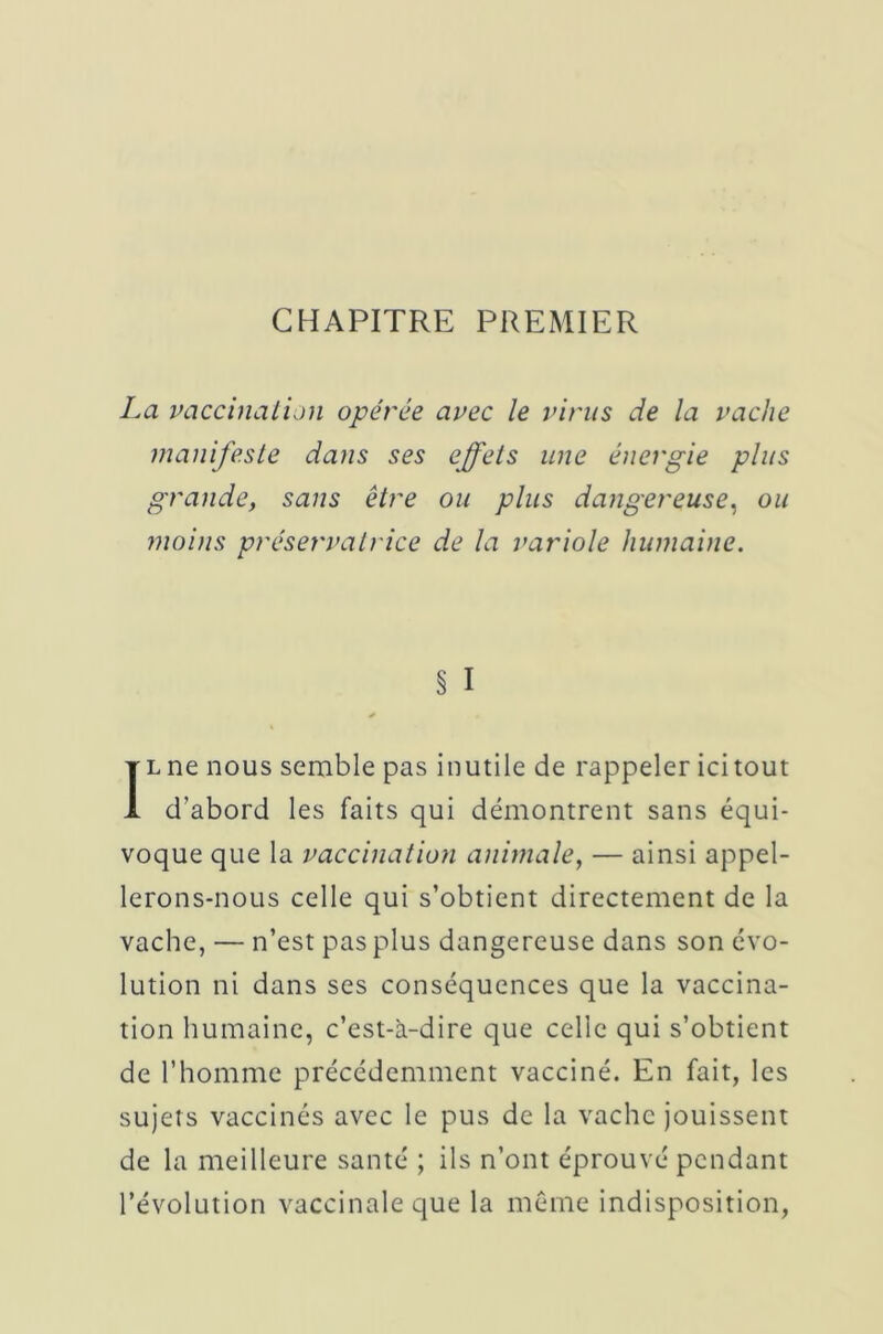 CHAPITRE PREMIER La vaccination opérée avec le virus de la vache manifeste dans ses effets une énergie plus grande, sans être ou plus dangereuse, ou moins préservatrice de la variole humaine. § I Il ne nous semble pas inutile de rappeler ici tout d’abord les faits qui démontrent sans équi- voque que la vaccination animale, — ainsi appel- lerons-nous celle qui s’obtient directement de la vache, — n’est pas plus dangereuse dans son évo- lution ni dans ses conséquences que la vaccina- tion humaine, c’est-à-dire que celle qui s’obtient de l’homme précédemment vacciné. En fait, les sujets vaccinés avec le pus de la vache jouissent de la meilleure santé ; ils n’ont éprouvé pendant l’évolution vaccinale que la meme indisposition,