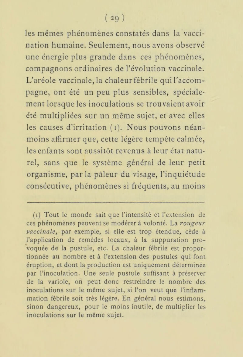les mêmes phénomènes constatés dans la vacci- nation humaine. Seulement, nous avons observé une énergie plus grande dans ces phénomènes, compagnons ordinaires de l’évolution vaccinale. L’aréole vaccinale,la chaleurfébrile qui l’accom- pagne, ont été un peu plus sensibles, spéciale- ment lorsque les inoculations se trouvaient avoir été multipliées sur un même sujet, et avec elles les causes d’irritation (1). Nous pouvons néan- moins affirmer que, cette légère tempête calmée, les enfants sont aussitôt revenus à leur état natu- rel, sans que le système général de leur petit organisme, parla pâleur du visage, l’inquiétude consécutive, phénomènes si fréquents, au moins (i) Tout le monde sait que l’intensité et l’extension de ces phénomènes peuvent se modérer à volonté. La rougeur vaccinale, par exemple, si elle est trop étendue, cède à l’application de remèdes locaux, à la suppuration pro- voquée de la pustule, etc. La chaleur fébrile est propor- tionnée au nombre et à l’extension des pustules qui font éruption, et dont la production est uniquement déterminée par l’inoculation. Une seule pustule suffisant à préserver de la variole, on peut donc restreindre le nombre des inoculations sur le même sujet, si l’on veut que l’inflam- mation fébrile soit très légère. En général nous estimons, sinon dangereux, pour le moins inutile, de multiplier les inoculations sur le même sujet.