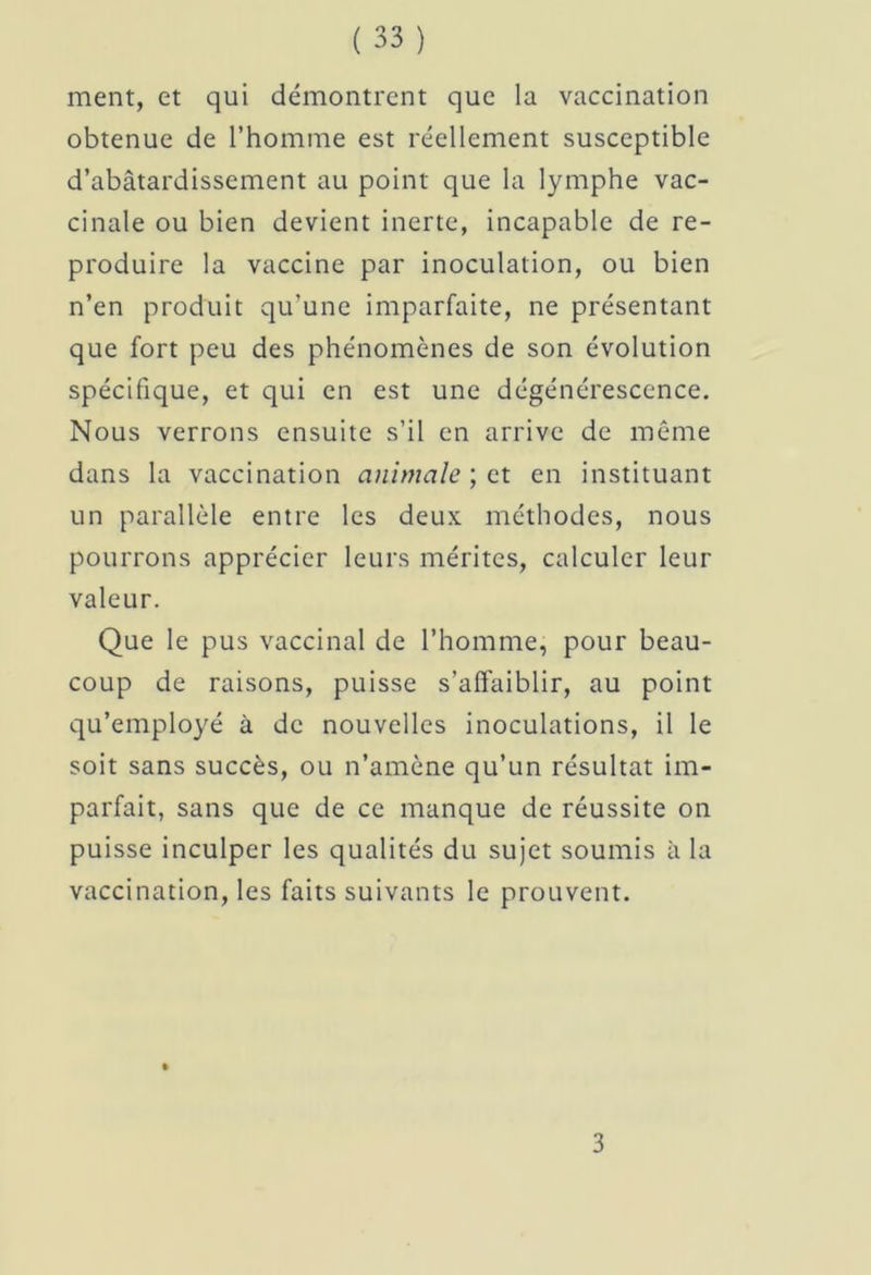 ment, et qui démontrent que la vaccination obtenue de l’homme est réellement susceptible d’abâtardissement au point que la lymphe vac- cinale ou bien devient inerte, incapable de re- produire la vaccine par inoculation, ou bien n’en produit qu’une imparfaite, ne présentant que fort peu des phénomènes de son évolution spécifique, et qui en est une dégénérescence. Nous verrons ensuite s’il en arrive de même dans la vaccination animale ; et en instituant un parallèle entre les deux méthodes, nous pourrons apprécier leurs mérites, calculer leur valeur. Que le pus vaccinal de l’homme, pour beau- coup de raisons, puisse s’affaiblir, au point qu’employé à de nouvelles inoculations, il le soit sans succès, ou n’amène qu’un résultat im- parfait, sans que de ce manque de réussite on puisse inculper les qualités du sujet soumis à la vaccination, les faits suivants le prouvent. 3