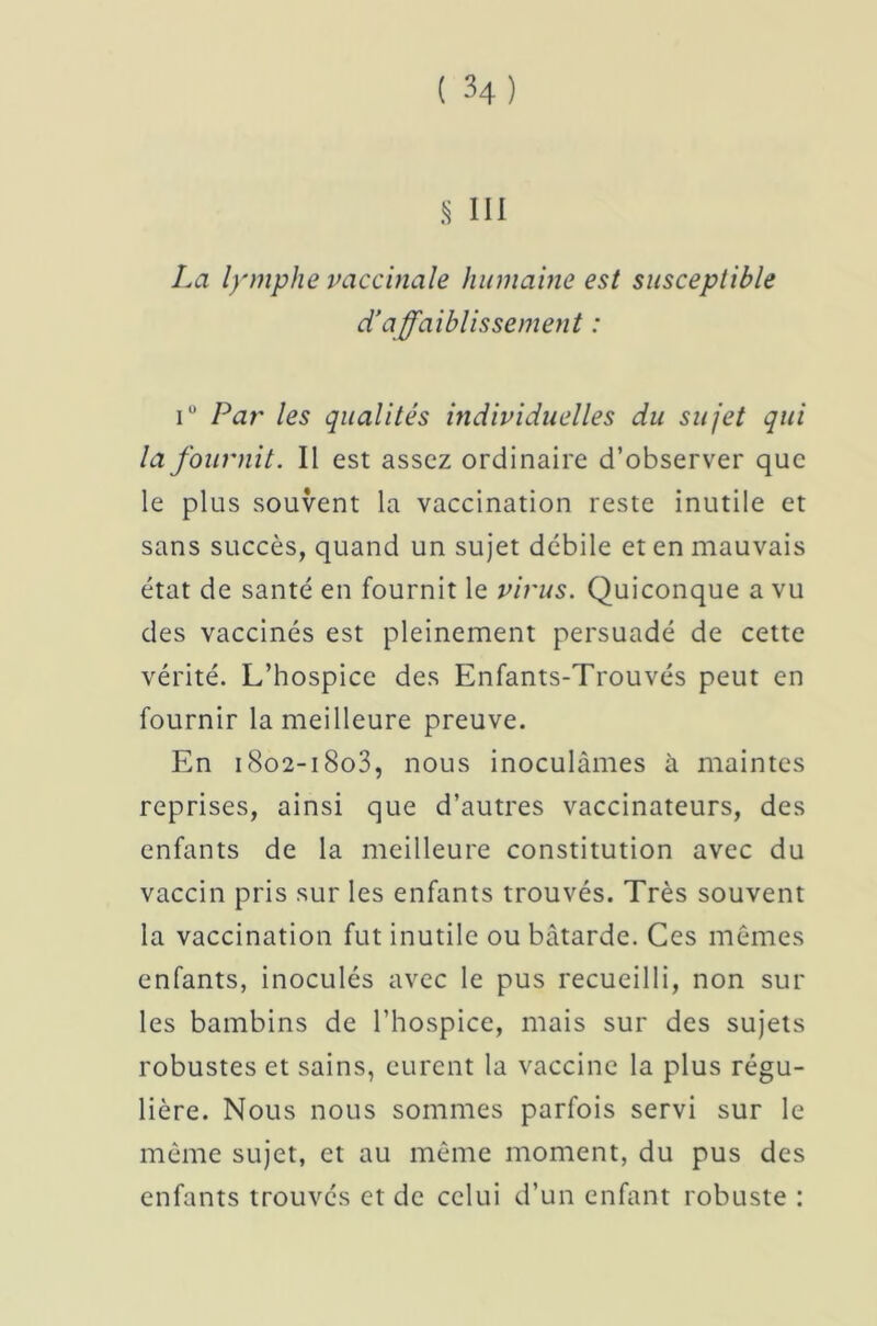 La lymphe vaccinale humaine est susceptible d'affaiblissement : i° Pai' les qualités individuelles du sujet qui la fournit. Il est assez ordinaire d’observer que le plus souvent la vaccination reste inutile et sans succès, quand un sujet débile et en mauvais état de santé en fournit le virus. Quiconque a vu des vaccinés est pleinement persuadé de cette vérité. L’hospice des Enfants-Trouvés peut en fournir la meilleure preuve. En 1802-18o3, nous inoculâmes à maintes reprises, ainsi que d’autres vaccinateurs, des enfants de la meilleure constitution avec du vaccin pris sur les enfants trouvés. Très souvent la vaccination fut inutile ou bâtarde. Ces mêmes enfants, inoculés avec le pus recueilli, non sur les bambins de l’hospice, mais sur des sujets robustes et sains, eurent la vaccine la plus régu- lière. Nous nous sommes parfois servi sur le même sujet, et au même moment, du pus des enfants trouvés et de celui d’un enfant robuste :