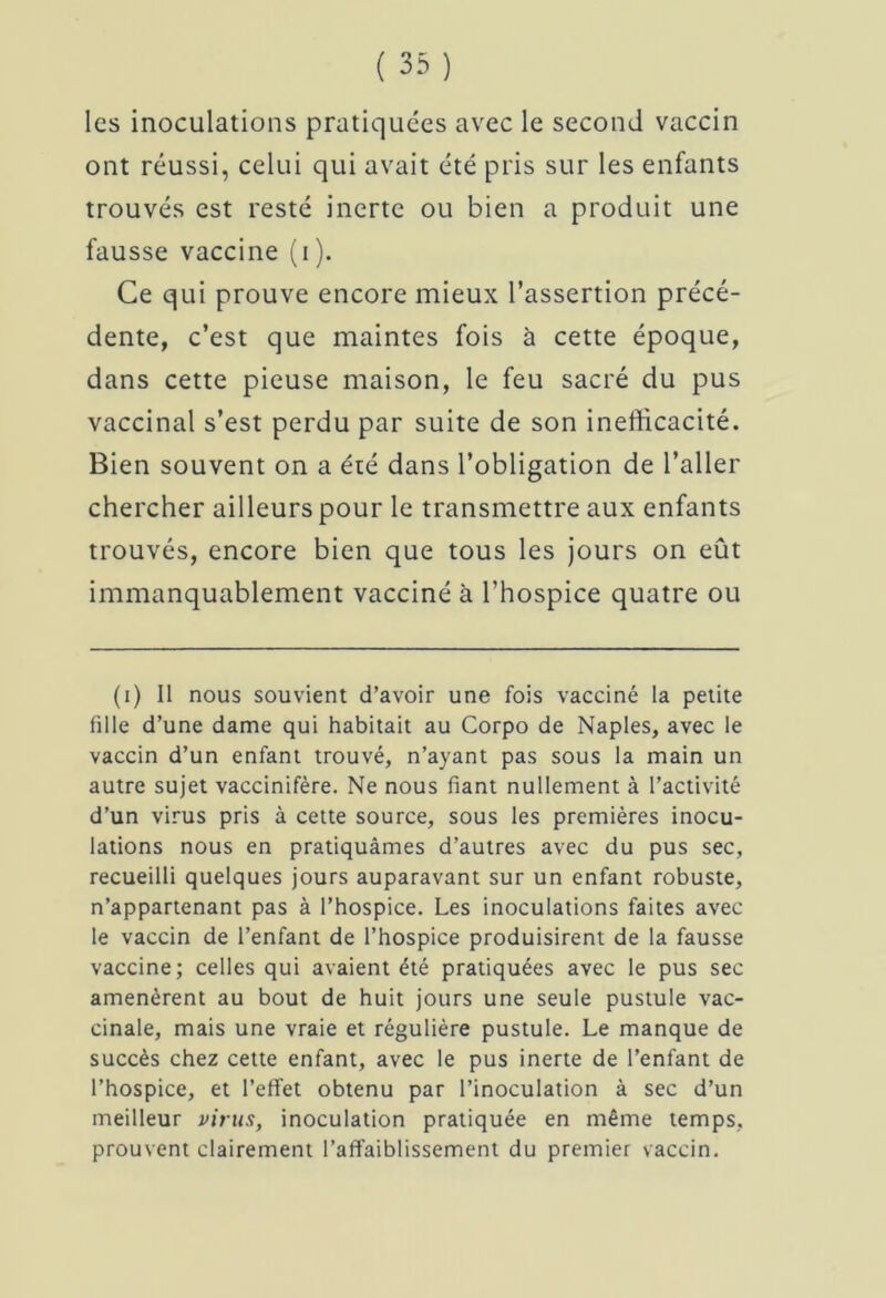 ont réussi, celui qui avait été pris sur les enfants trouvés est resté inerte ou bien a produit une fausse vaccine (i). Ce qui prouve encore mieux l’assertion précé- dente, c’est que maintes fois à cette époque, dans cette pieuse maison, le feu sacré du pus vaccinal s’est perdu par suite de son inefficacité. Bien souvent on a été dans l’obligation de l’aller chercher ailleurs pour le transmettre aux enfants trouvés, encore bien que tous les jours on eût immanquablement vacciné à l’hospice quatre ou (i) II nous souvient d’avoir une fois vacciné la petite fille d’une dame qui habitait au Corpo de Naples, avec le vaccin d’un enfant trouvé, n’ayant pas sous la main un autre sujet vaccinifère. Ne nous fiant nullement à l’activité d’un virus pris à cette source, sous les premières inocu- lations nous en pratiquâmes d’autres avec du pus sec, recueilli quelques jours auparavant sur un enfant robuste, n’appartenant pas à l’hospice. Les inoculations faites avec le vaccin de l’enfant de l’hospice produisirent de la fausse vaccine; celles qui avaient été pratiquées avec le pus sec amenèrent au bout de huit jours une seule pustule vac- cinale, mais une vraie et régulière pustule. Le manque de succès chez cette enfant, avec le pus inerte de l’enfant de l’hospice, et l’effet obtenu par l’inoculation à sec d’un meilleur virus, inoculation pratiquée en même temps, prouvent clairement l'affaiblissement du premier vaccin.