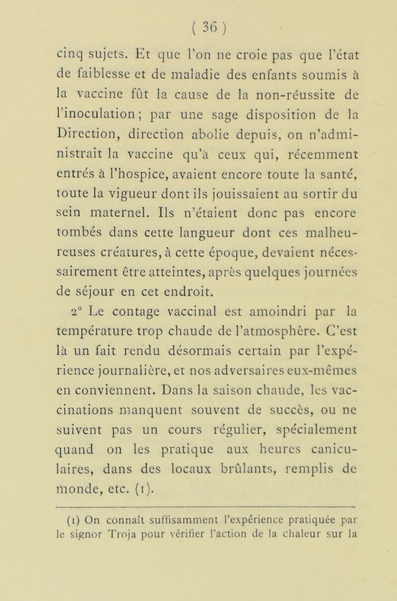 cinq sujets. Et que l’on ne croie pas que l’ctat de faiblesse et de maladie des enfants soumis à la vaccine fût la cause de la non-réussite de l’inoculation; par une sage disposition de la Direction, direction abolie depuis, on n’admi- nistrait la vaccine qu’à ceux qui, récemment entrés à l’hospice, avaient encore toute la santé, toute la vigueur dont ils jouissaient au sortir du sein maternel. Ils n’étaient donc pas encore tombés dans cette langueur dont ces malheu- reuses créatures, à cette époque, devaient néces- sairement être atteintes, après quelques journées de séjour en cet endroit. 2° Le contage vaccinal est amoindri par la température trop chaude de l’atmosphère. C’est là un fait rendu désormais certain par l’expé- rience journalière, et nos adversaires eux-mêmes en conviennent. Dans la saison chaude, les vac- cinations manquent souvent de succès, ou ne suivent pas un cours régulier, spécialement quand on les pratique aux heures canicu- laires, dans des locaux brûlants, remplis de monde, etc. (i). (i) On connaît suffisamment l’expérience pratiquée par le signor Troja pour vérifier l’action de la chaleur sur la