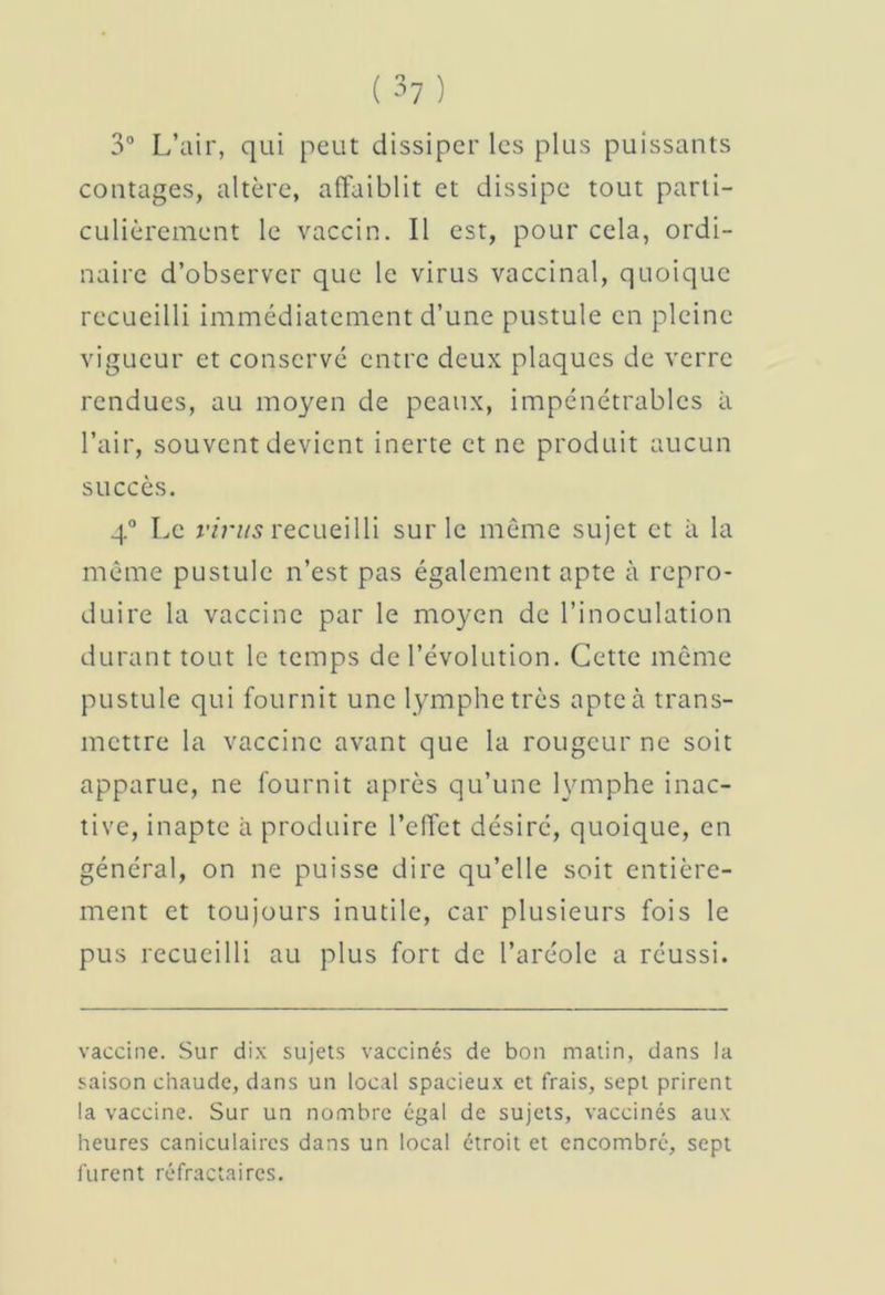 3° L’air, qui peut dissiper les plus puissants contages, altère, affaiblit et dissipe tout parti- culièrement le vaccin. Il est, pour cela, ordi- naire d’observer que le virus vaccinal, quoique recueilli immédiatement d’une pustule en pleine vigueur et conservé entre deux plaques de verre rendues, au moyen de peaux, impénétrables à l’air, souvent devient inerte et ne produit aucun succès. 4° Le virus recueilli sur le même sujet et à la même pustule n’est pas également apte à repro- duire la vaccine par le moyen de l’inoculation durant tout le temps de l’évolution. Cette même pustule qui fournit une lymphe très apteà trans- mettre la vaccine avant que la rougeur ne soit apparue, ne fournit après qu’une lymphe inac- tive, inapte à produire l’effet désiré, quoique, en général, on ne puisse dire qu’elle soit entière- ment et toujours inutile, car plusieurs fois le pus recueilli au plus fort de l’aréole a réussi. vaccine. Sur dix sujets vaccinés de bon matin, dans la saison chaude, dans un local spacieux et frais, sept prirent la vaccine. Sur un nombre égal de sujets, vaccinés aux heures caniculaires dans un local étroit et encombré, sept furent réfractaires.