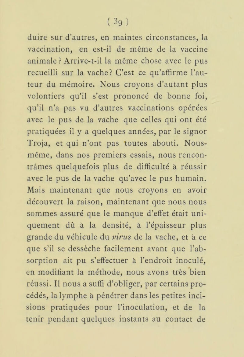 duirc sur d’autres, en maintes circonstances, la vaccination, en est-il de même de la vaccine animale ? Arrive-t-il la même chose avec le pus recueilli sur la vache? C’est ce qu’affirme l’au- teur du mémoire. Nous croyons d’autant plus volontiers qu’il s’est prononcé de bonne foi, qu’il n’a pas vu d’autres vaccinations opérées avec le pus de la vache que celles qui ont été pratiquées il y a quelques années, par le signor Troja, et qui n’ont pas toutes abouti. Nous- même, dans nos premiers essais, nous rencon- trâmes quelquefois plus de difficulté à réussir avec le pus de la vache qu’avec le pus humain. Mais maintenant que nous croyons en avoir découvert la raison, maintenant que nous nous sommes assuré que le manque d’effet était uni- quement dû à la densité, à l’épaisseur plus grande du véhicule du virus de la vache, et à ce que s’il se dessèche facilement avant que l’ab- sorption ait pu s’effectuer à l’endroit inoculé, en modifiant la méthode, nous avons très bien réussi. Il nous a suffi d’obliger, par certains pro- cédés, la lymphe à pénétrer dans les petites inci- sions pratiquées pour l’inoculation, et de la tenir pendant quelques instants au contact de