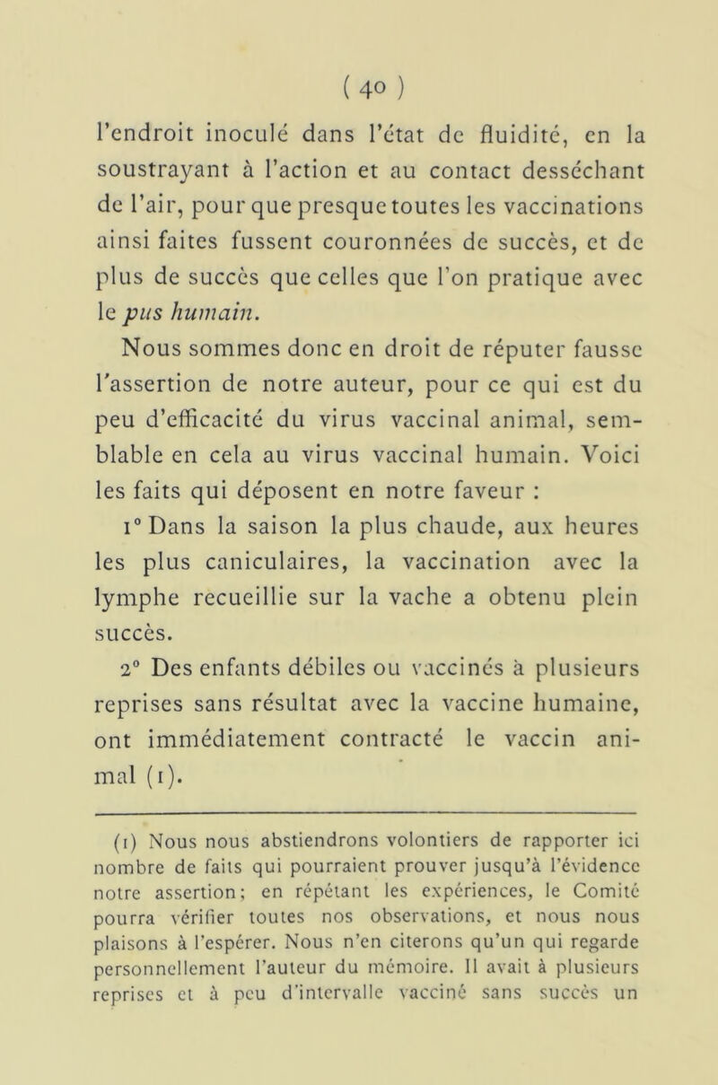 l’endroit inoculé dans l’état de fluidité, en la soustrayant à l’action et au contact desséchant de l’air, pour que presque toutes les vaccinations ainsi faites fussent couronnées de succès, et de plus de succès que celles que l’on pratique avec le pus humain. Nous sommes donc en droit de réputer fausse l'assertion de notre auteur, pour ce qui est du peu d’efficacité du virus vaccinal animal, sem- blable en cela au virus vaccinal humain. Voici les faits qui déposent en notre faveur : i°Dans la saison la plus chaude, aux heures les plus caniculaires, la vaccination avec la lymphe recueillie sur la vache a obtenu plein succès. 2° Des enfants débiles ou vaccinés à plusieurs reprises sans résultat avec la vaccine humaine, ont immédiatement contracté le vaccin ani- mal (i). (i) Nous nous abstiendrons volontiers de rapporter ici nombre de faits qui pourraient prouver jusqu’à l’évidence notre assertion; en répétant les expériences, le Comité pourra vérifier toutes nos observations, et nous nous plaisons à l’espcrer. Nous n’en citerons qu’un qui regarde personnellement l’auteur du mémoire. Il avait à plusieurs reprises et à peu d’intervalle vacciné sans succès un