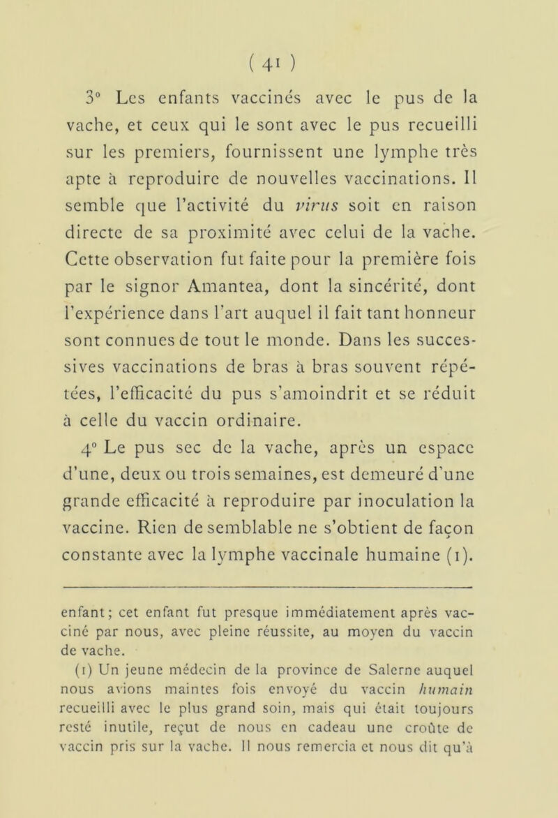 3° Les enfants vaccinés avec le pus de la vache, et ceux qui le sont avec le pus recueilli sur les premiers, fournissent une lymphe très apte à reproduire de nouvelles vaccinations. Il semble que l’activité du virus soit en raison directe de sa proximité avec celui de la vache. Cette observation fut faite pour la première fois par le signor Amantea, dont la sincérité, dont l’expérience dans l’art auquel il fait tant honneur sont connues de tout le monde. Dans les succes- sives vaccinations de bras à bras souvent répé- tées, l’efficacité du pus s’amoindrit et se réduit ù celle du vaccin ordinaire. 4° Le pus sec de la vache, après un espace d’une, deux ou trois semaines, est demeuré d'une grande efficacité à reproduire par inoculation la vaccine. Rien de semblable ne s’obtient de facon » constante avec la lymphe vaccinale humaine (i). enfant; cet enfant fut presque immédiatement après vac- ciné par nous, avec pleine réussite, au moyen du vaccin de vache. (i) Un jeune médecin de la province de Salernc auquel nous avions maintes fois envoyé du vaccin humain recueilli avec le plus grand soin, mais qui était toujours resté inutile, reçut de nous en cadeau une croûte de vaccin pris sur la vache. Il nous remercia et nous dit qu’à