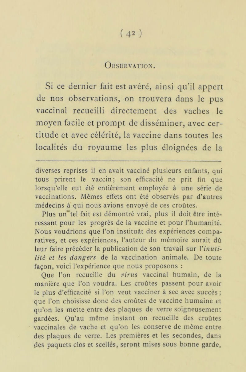 Observation. Si ce dernier fait est avéré, ainsi qu’il appert de nos observations, on trouvera dans le pus vaccinal recueilli directement des vaches le moyen facile et prompt de disséminer, avec cer- titude et avec célérité, la vaccine dans toutes les localités du royaume les plus éloignées de la diverses reprises il en avait vacciné plusieurs enfants, qui tous prirent le vaccin; son efficacité ne prit fin que lorsqu’elle eut été entièrement employée à une série de vaccinations. Mêmes effets ont été observés par d’autres médecins à qui nous avions envoyé de ces croûtes. Plus un' tel fait est démontré vrai, plus il doit être inté- ressant pour les progrès de la vaccine et pour l’humanité. Nous voudrions que l’on instituât des expériences compa- ratives, et ces expériences, l’auteur du mémoire aurait dû leur faire précéder la publication de son travail sur Y inuti- lité et les dangers de la vaccination animale. De toute façon, voici l’expérience que nous proposons : Que l’on recueille du virus vaccinal humain, de la manière que l’on voudra. Les croûtes passent pour avoir le plus d’efficacité si l’on veut vacciner à sec avec succès; que l’on choisisse donc des croûtes de vaccine humaine et qu’on les mette entre des plaques de verre soigneusement gardées. Qu’au même instant on recueille des croûtes vaccinales de vache et qu’on les conserve de même entre des plaques de verre. Les premières et les secondes, dans des paquets clos et scellés, seront mises sous bonne garde.