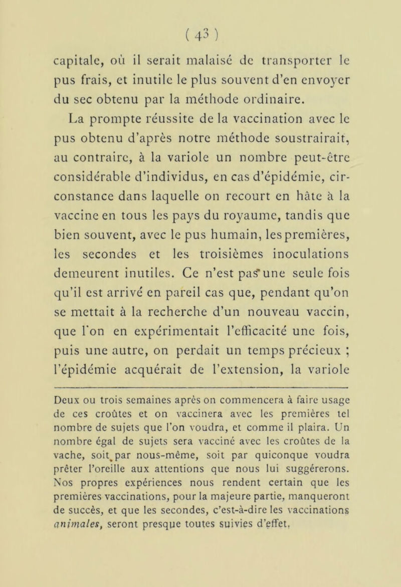capitale, où il serait malaisé de transporter le pus frais, et inutile le plus souvent d’en envoyer du sec obtenu par la méthode ordinaire. La prompte réussite de la vaccination avec le pus obtenu d’après notre méthode soustrairait, au contraire, à la variole un nombre peut-être considérable d’individus, en cas d’épidémie, cir- constance dans laquelle on recourt en hâte à la vaccine en tous les pays du royaume, tandis que bien souvent, avec le pus humain, les premières, les secondes et les troisièmes inoculations demeurent inutiles. Ce n’est pa^une seule fois qu’il est arrivé en pareil cas que, pendant qu’on se mettait à la recherche d’un nouveau vaccin, que l'on en expérimentait l’efficacité une fois, puis une autre, on perdait un temps précieux ; l’épidémie acquérait de l’extension, la variole Deux ou trois semaines après on commencera à faire usage de ces croûtes et on vaccinera avec les premières tel nombre de sujets que l’on voudra, et comme il plaira. Un nombre égal de sujets sera vacciné avec les croûtes de la vache, soi^par nous-même, soit par quiconque voudra prêter l’oreille aux attentions que nous lui suggérerons. Nos propres expériences nous rendent certain que les premières vaccinations, pour la majeure partie, manqueront de succès, et que les secondes, c’est-à-dire les vaccinations animales, seront presque toutes suivies d’effet.